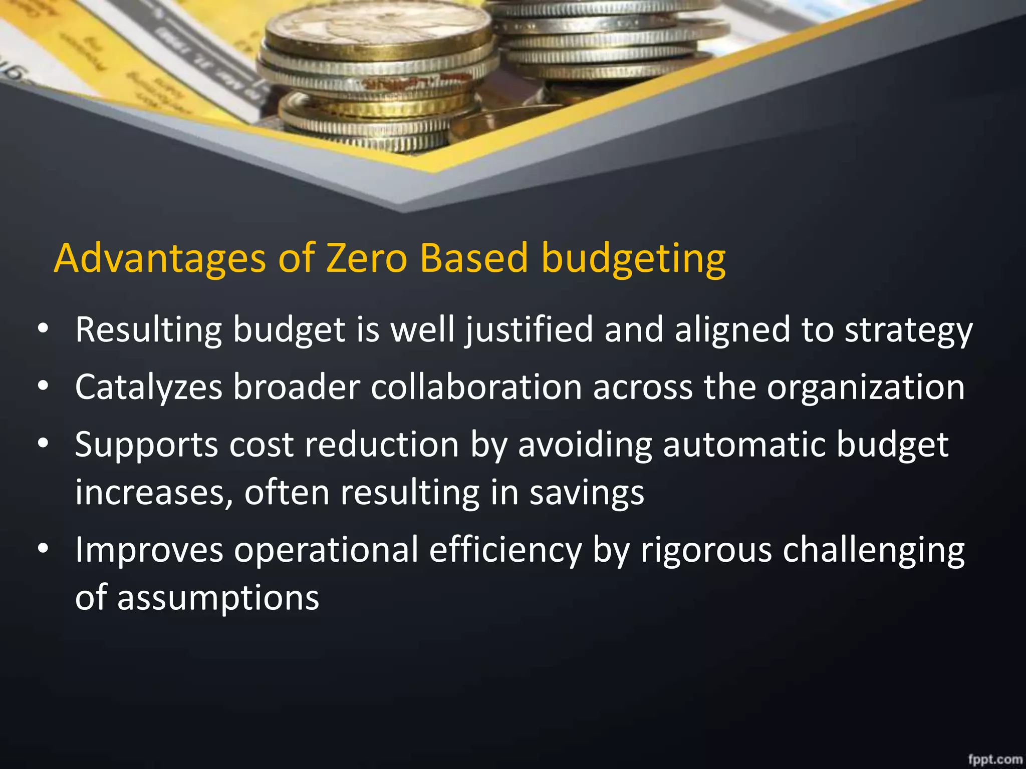 Advantages of Zero Based budgeting
• Resulting budget is well justified and aligned to strategy
• Catalyzes broader collaboration across the organization
• Supports cost reduction by avoiding automatic budget
increases, often resulting in savings
• Improves operational efficiency by rigorous challenging
of assumptions
 