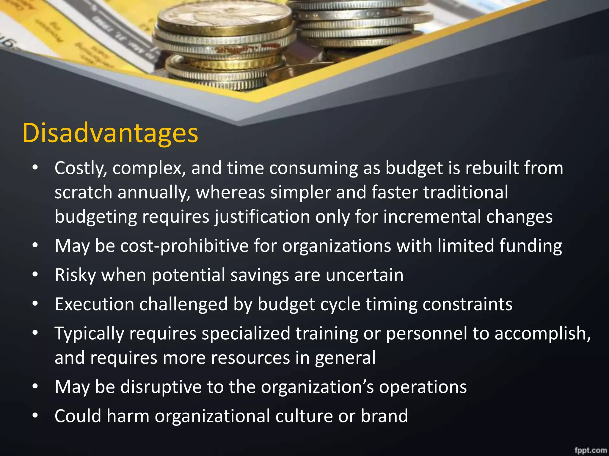 Disadvantages
• Costly, complex, and time consuming as budget is rebuilt from
scratch annually, whereas simpler and faster traditional
budgeting requires justification only for incremental changes
• May be cost-prohibitive for organizations with limited funding
• Risky when potential savings are uncertain
• Execution challenged by budget cycle timing constraints
• Typically requires specialized training or personnel to accomplish,
and requires more resources in general
• May be disruptive to the organization’s operations
• Could harm organizational culture or brand
 