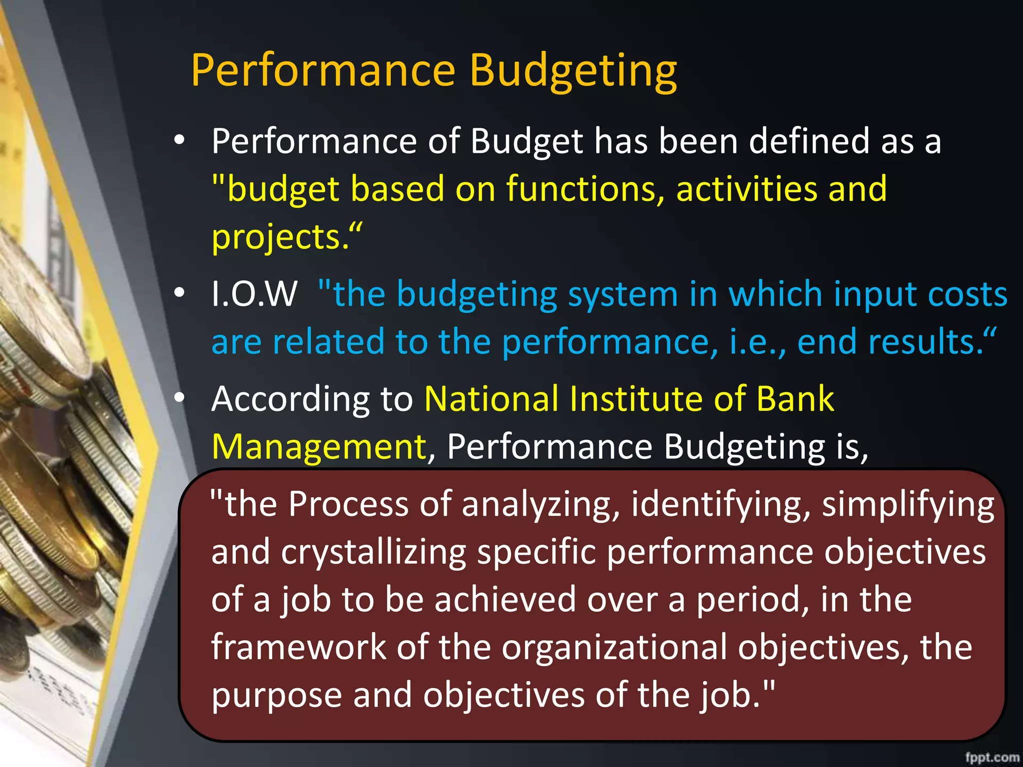 • Performance of Budget has been defined as a
"budget based on functions, activities and
projects.“
• I.O.W "the budgeting system in which input costs
are related to the performance, i.e., end results.“
• According to National Institute of Bank
Management, Performance Budgeting is,
"the Process of analyzing, identifying, simplifying
and crystallizing specific performance objectives
of a job to be achieved over a period, in the
framework of the organizational objectives, the
purpose and objectives of the job."
Performance Budgeting
 