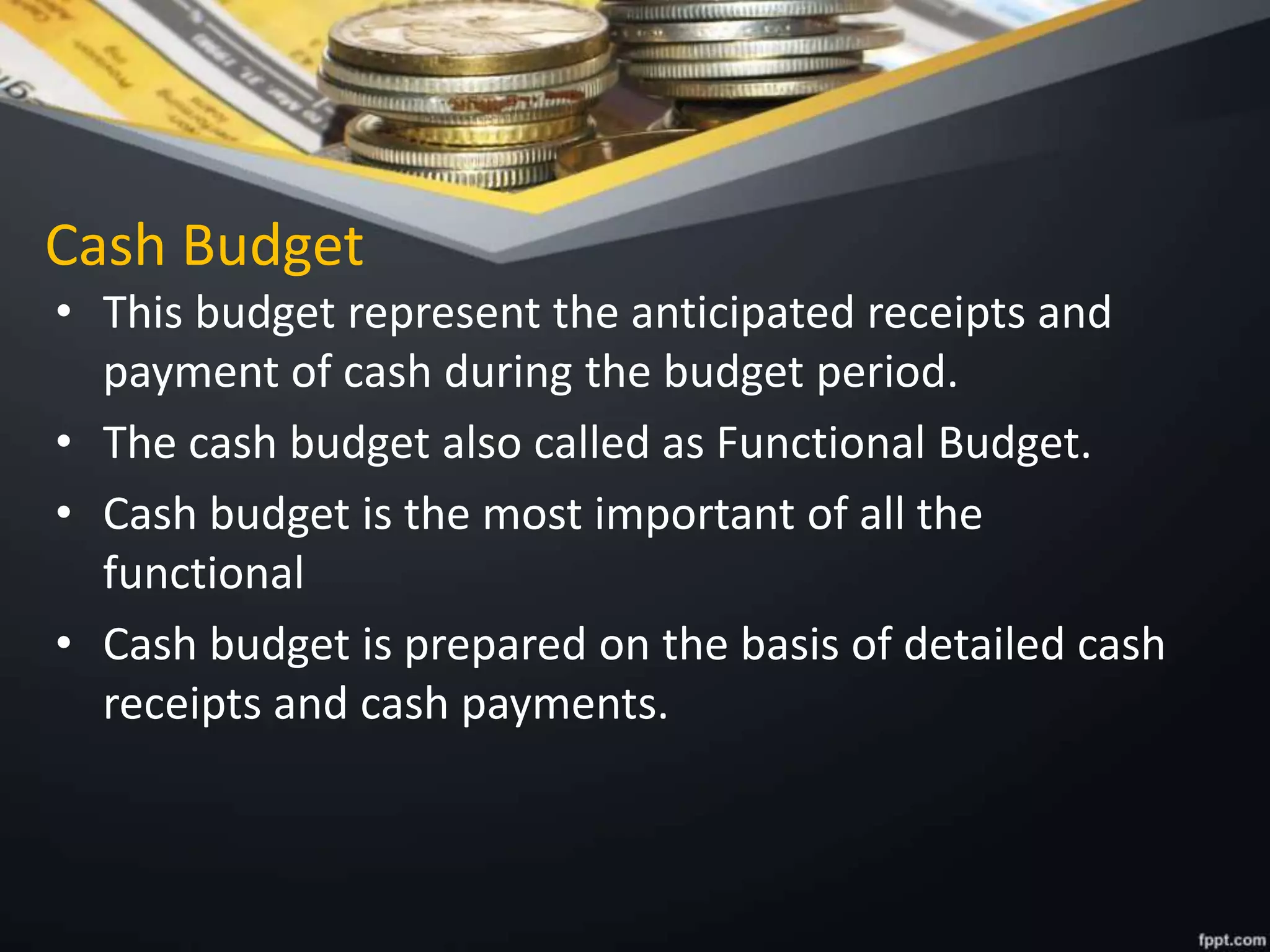 Cash Budget
• This budget represent the anticipated receipts and
payment of cash during the budget period.
• The cash budget also called as Functional Budget.
• Cash budget is the most important of all the
functional
• Cash budget is prepared on the basis of detailed cash
receipts and cash payments.
 