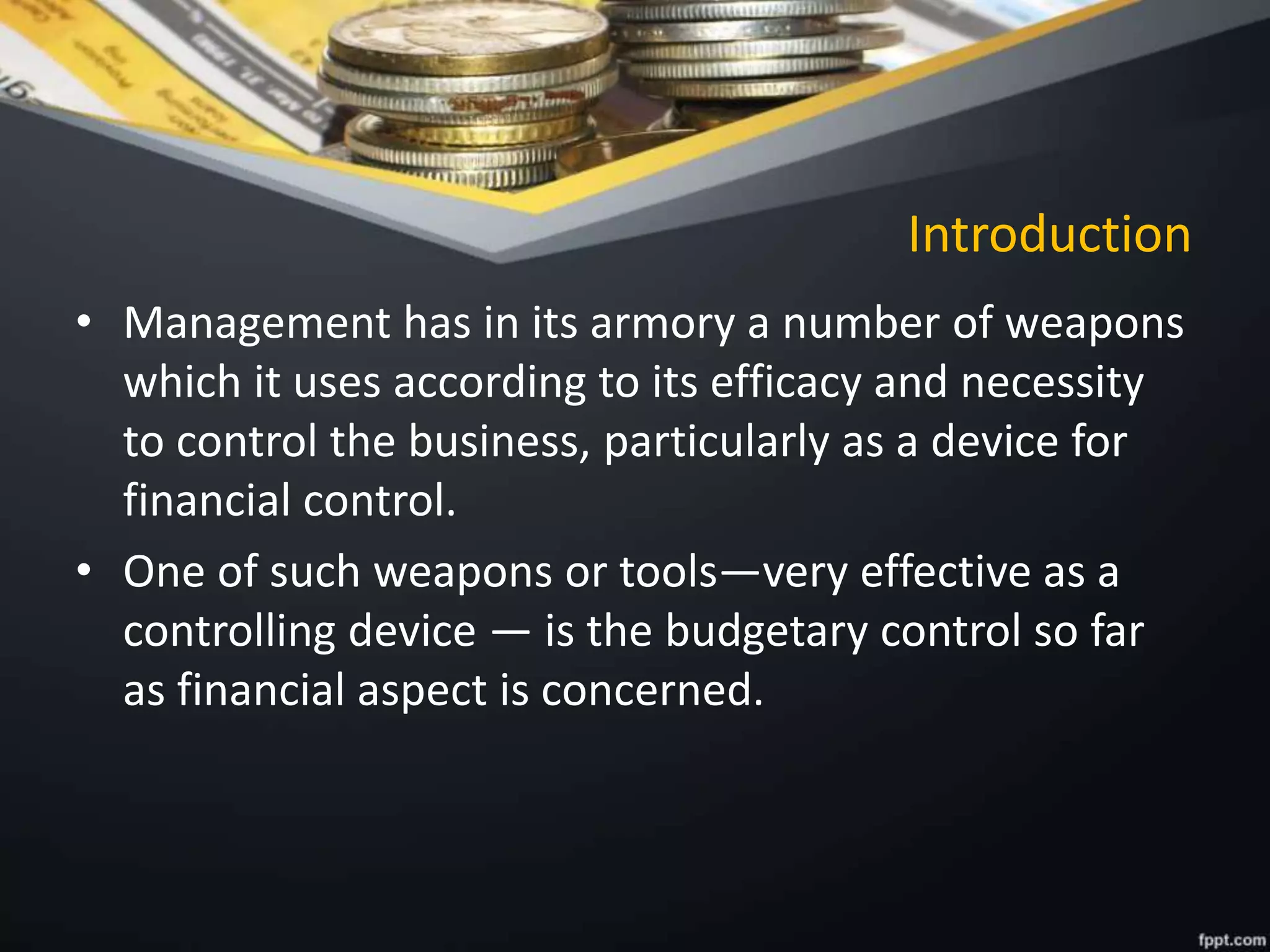 Introduction
• Management has in its armory a number of weapons
which it uses according to its efficacy and necessity
to control the business, particularly as a device for
financial control.
• One of such weapons or tools—very effective as a
controlling device — is the budgetary control so far
as financial aspect is concerned.
 