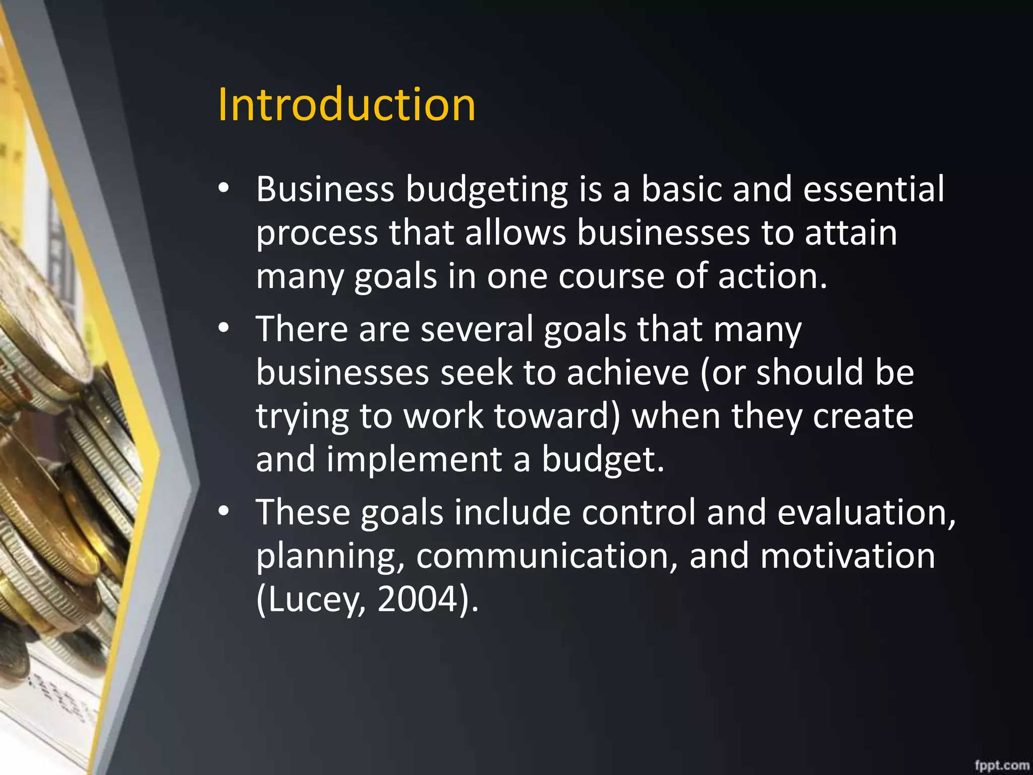 Introduction
• Business budgeting is a basic and essential
process that allows businesses to attain
many goals in one course of action.
• There are several goals that many
businesses seek to achieve (or should be
trying to work toward) when they create
and implement a budget.
• These goals include control and evaluation,
planning, communication, and motivation
(Lucey, 2004).
 