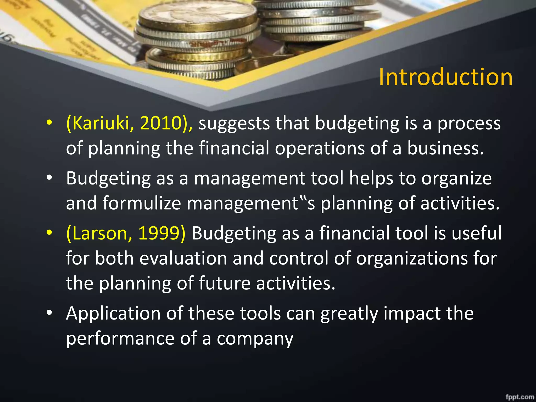 Introduction
• (Kariuki, 2010), suggests that budgeting is a process
of planning the financial operations of a business.
• Budgeting as a management tool helps to organize
and formulize management‟s planning of activities.
• (Larson, 1999) Budgeting as a financial tool is useful
for both evaluation and control of organizations for
the planning of future activities.
• Application of these tools can greatly impact the
performance of a company
 