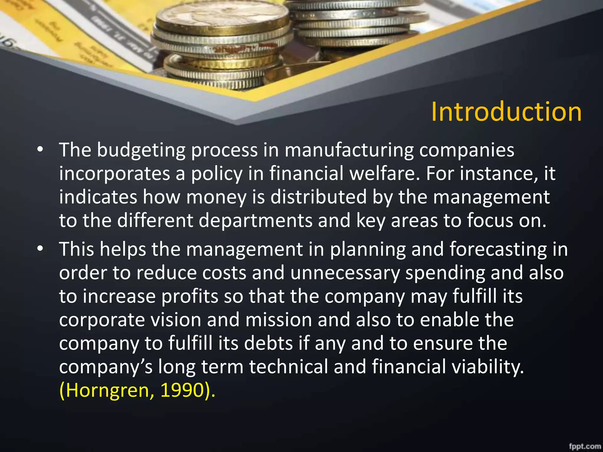 Introduction
• The budgeting process in manufacturing companies
incorporates a policy in financial welfare. For instance, it
indicates how money is distributed by the management
to the different departments and key areas to focus on.
• This helps the management in planning and forecasting in
order to reduce costs and unnecessary spending and also
to increase profits so that the company may fulfill its
corporate vision and mission and also to enable the
company to fulfill its debts if any and to ensure the
company’s long term technical and financial viability.
(Horngren, 1990).
 