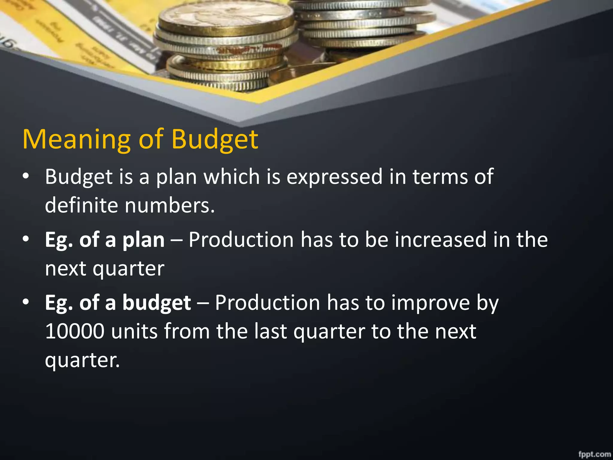 Meaning of Budget
• Budget is a plan which is expressed in terms of
definite numbers.
• Eg. of a plan – Production has to be increased in the
next quarter
• Eg. of a budget – Production has to improve by
10000 units from the last quarter to the next
quarter.
 