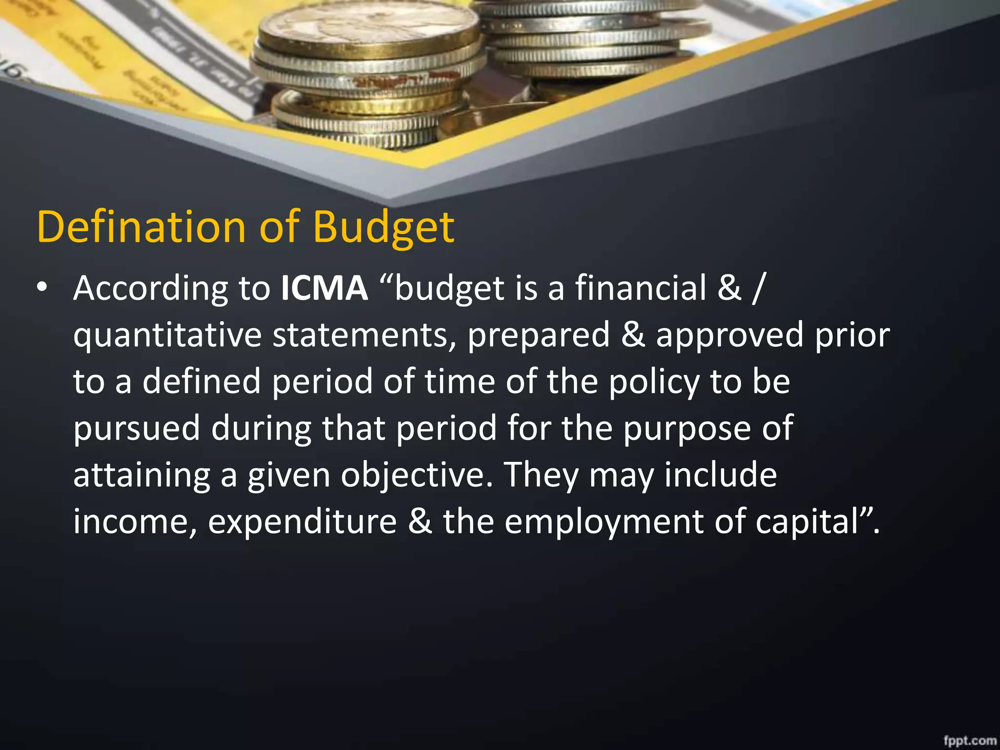 Defination of Budget
• According to ICMA “budget is a financial & /
quantitative statements, prepared & approved prior
to a defined period of time of the policy to be
pursued during that period for the purpose of
attaining a given objective. They may include
income, expenditure & the employment of capital”.
 
