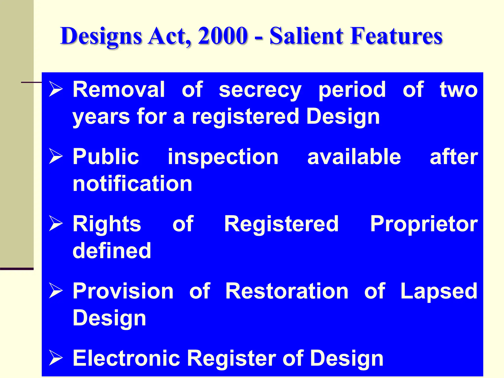  Removal of secrecy period of two
years for a registered Design
 Public inspection available after
notification
 Rights of Registered Proprietor
defined
 Provision of Restoration of Lapsed
Design
 Electronic Register of Design
Designs Act, 2000 - Salient Features
 