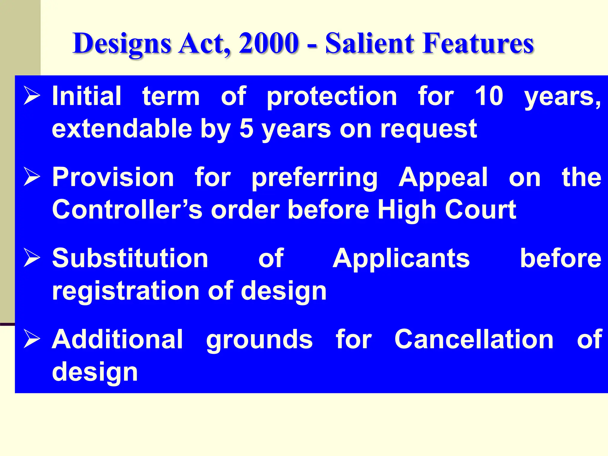  Initial term of protection for 10 years,
extendable by 5 years on request
 Provision for preferring Appeal on the
Controller’s order before High Court
 Substitution of Applicants before
registration of design
 Additional grounds for Cancellation of
design
Designs Act, 2000 - Salient Features
 