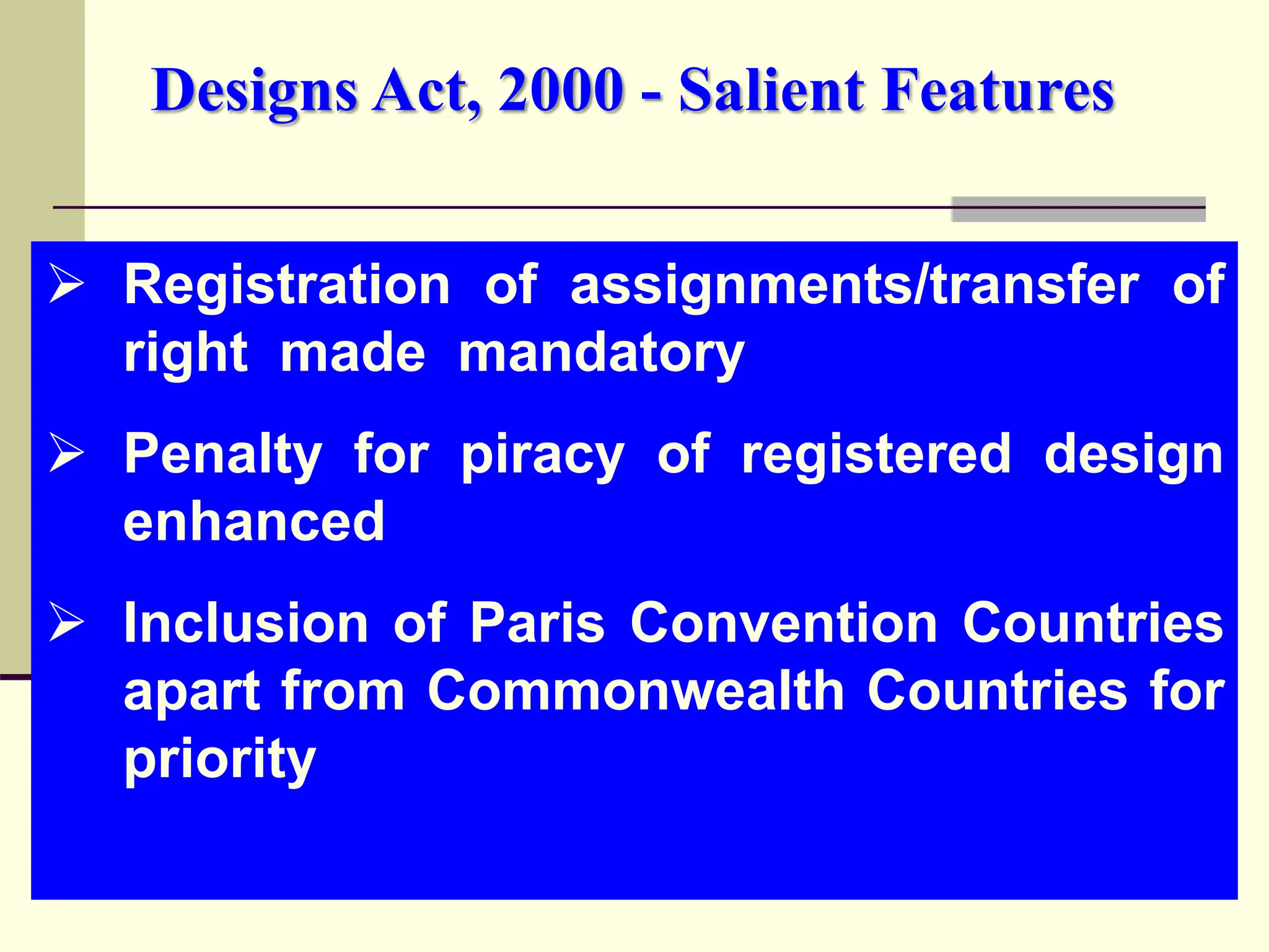  Registration of assignments/transfer of
right made mandatory
 Penalty for piracy of registered design
enhanced
 Inclusion of Paris Convention Countries
apart from Commonwealth Countries for
priority
Designs Act, 2000 - Salient Features
 