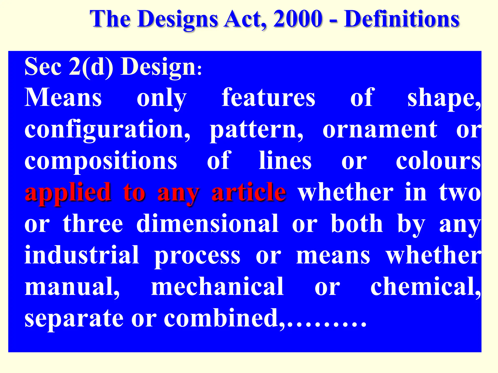 Sec 2(d) Design:
Means only features of shape,
configuration, pattern, ornament or
compositions of lines or colours
applied to any article whether in two
or three dimensional or both by any
industrial process or means whether
manual, mechanical or chemical,
separate or combined,………
The Designs Act, 2000 - Definitions
 