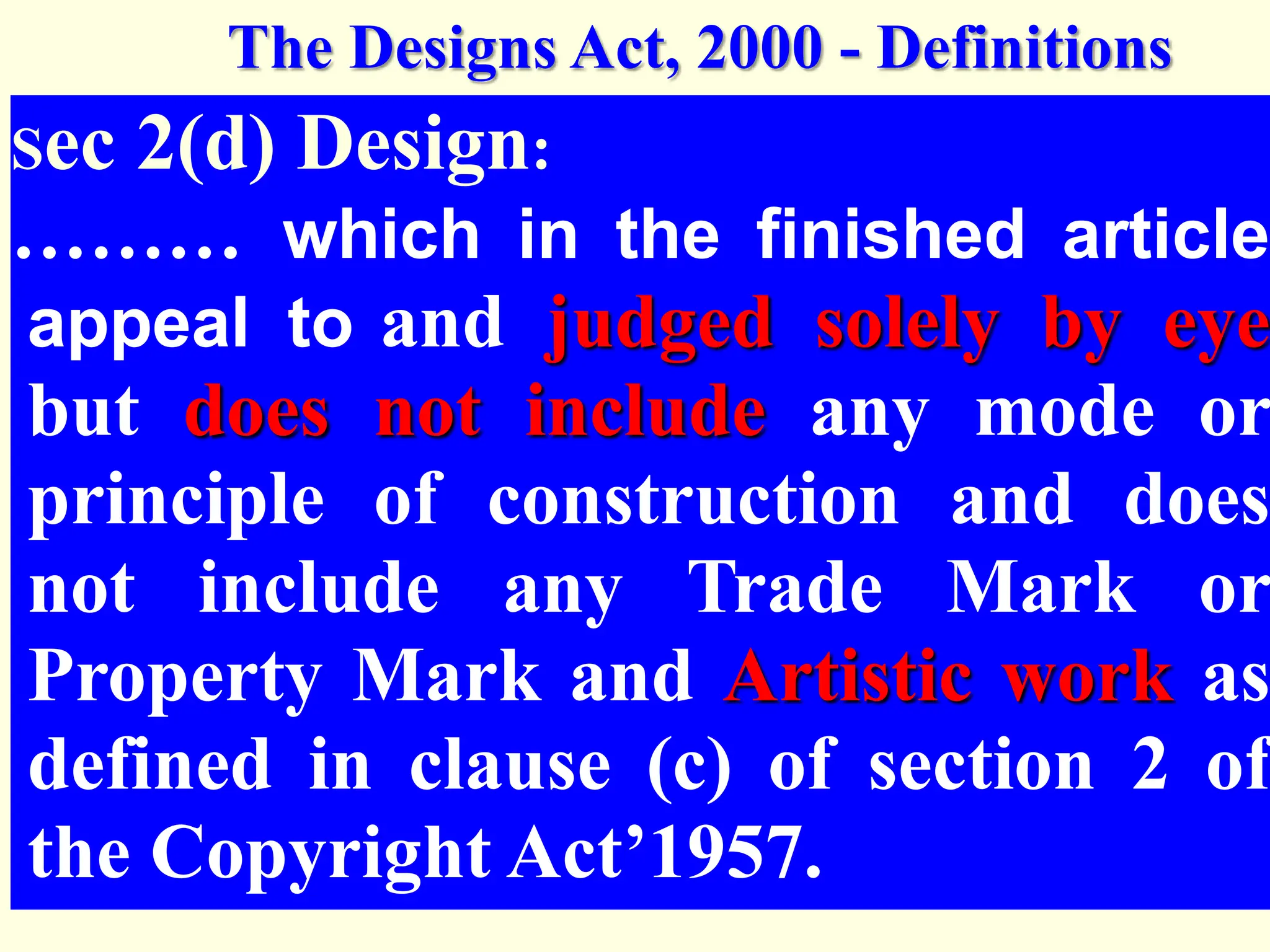 Sec 2(d) Design:
……… which in the finished article
appeal to and judged solely by eye
but does not include any mode or
principle of construction and does
not include any Trade Mark or
Property Mark and Artistic work as
defined in clause (c) of section 2 of
the Copyright Act’1957.
The Designs Act, 2000 - Definitions
 