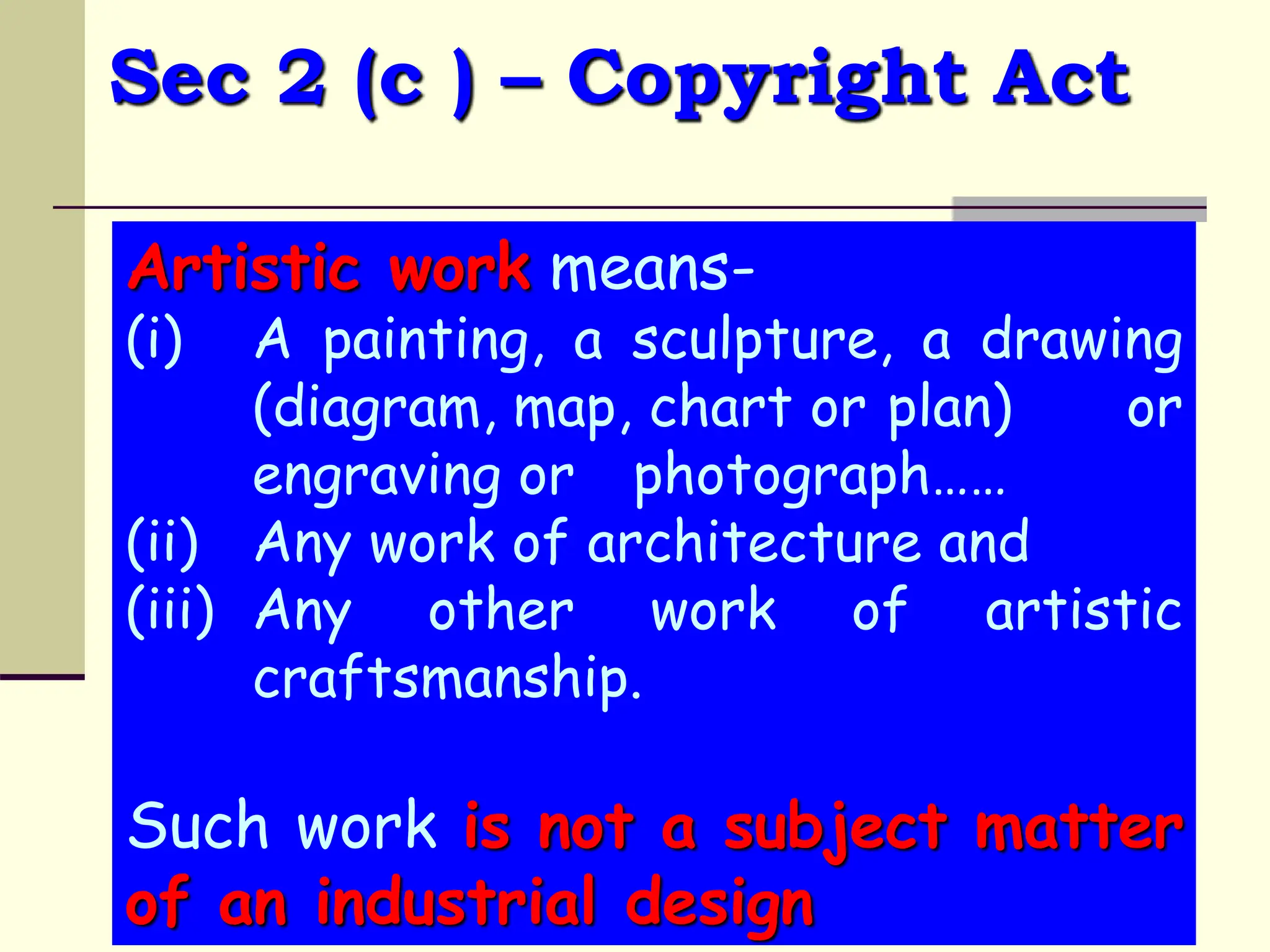 Sec 2 (c ) – Copyright Act
Artistic work means-
(i) A painting, a sculpture, a drawing
(diagram, map, chart or plan) or
engraving or photograph……
(ii) Any work of architecture and
(iii) Any other work of artistic
craftsmanship.
Such work is not a subject matter
of an industrial design
 