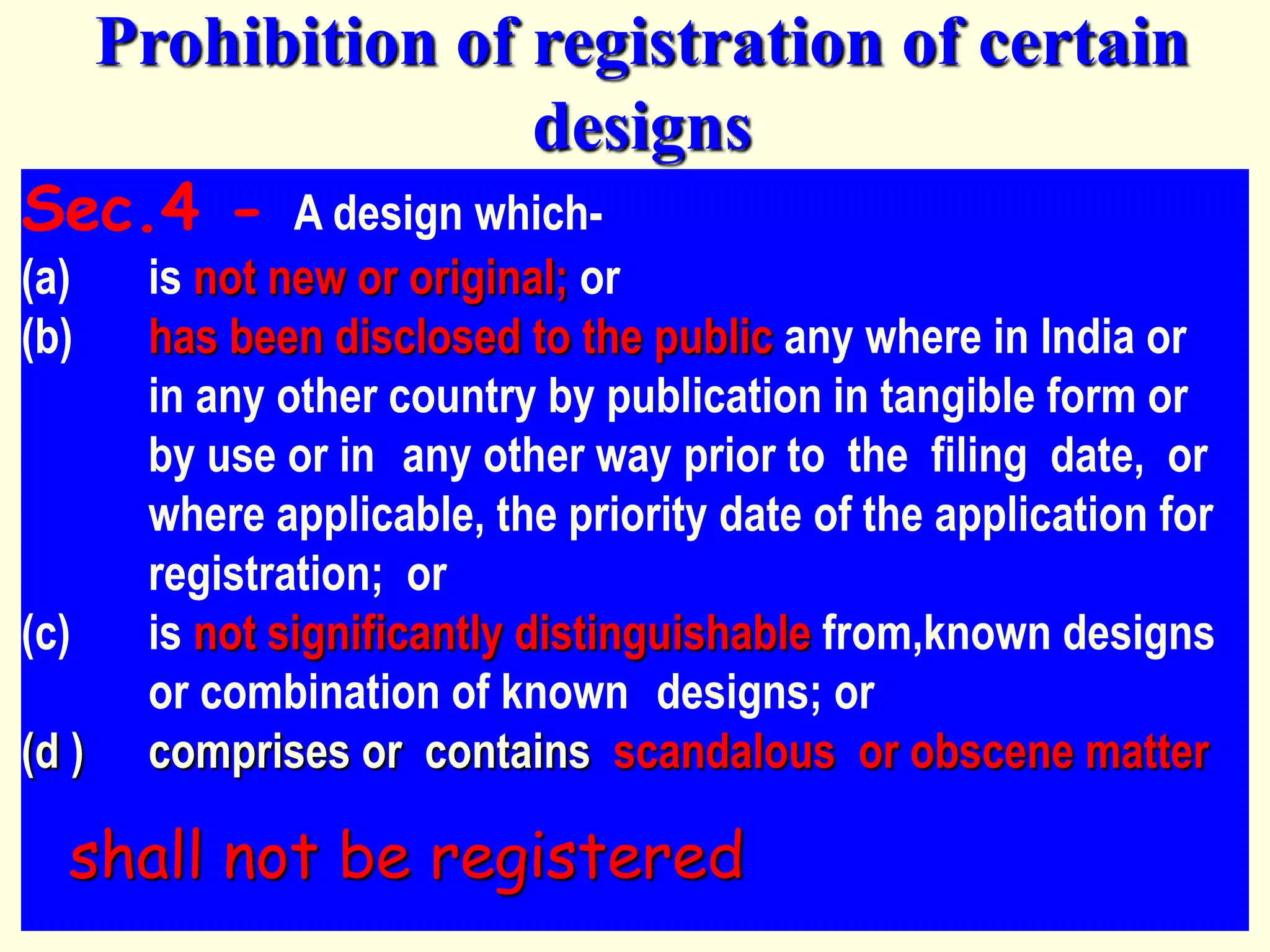 Sec.4 - A design which-
(a) is not new or original; or
(b) has been disclosed to the public any where in India or
in any other country by publication in tangible form or
by use or in any other way prior to the filing date, or
where applicable, the priority date of the application for
registration; or
(c) is not significantly distinguishable from,known designs
or combination of known designs; or
(d ) comprises or contains scandalous or obscene matter
shall not be registered
Prohibition of registration of certain
designs
 