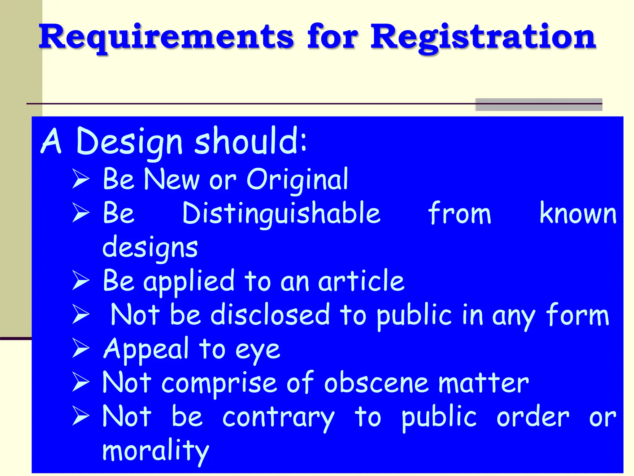 Requirements for Registration
A Design should:
 Be New or Original
 Be Distinguishable from known
designs
 Be applied to an article
 Not be disclosed to public in any form
 Appeal to eye
 Not comprise of obscene matter
 Not be contrary to public order or
morality
 