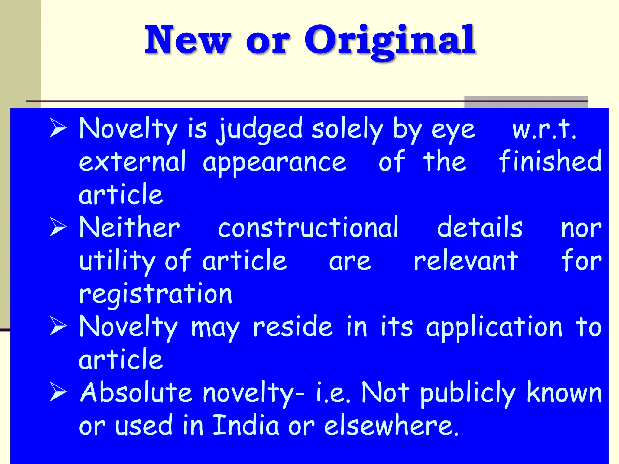 New or Original
 Novelty is judged solely by eye w.r.t.
external appearance of the finished
article
 Neither constructional details nor
utility of article are relevant for
registration
 Novelty may reside in its application to
article
 Absolute novelty- i.e. Not publicly known
or used in India or elsewhere.
 
