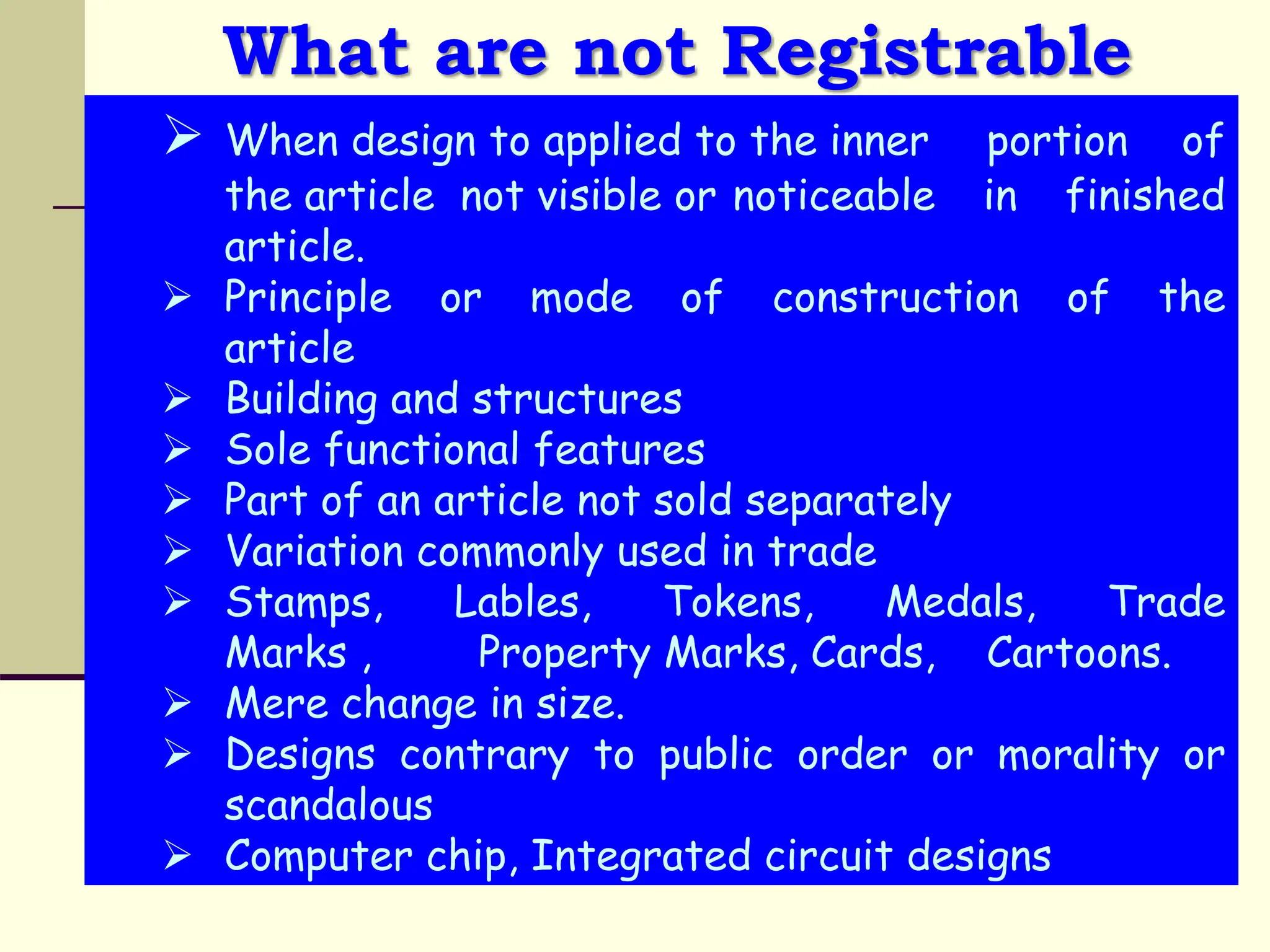 What are not Registrable
 When design to applied to the inner portion of
the article not visible or noticeable in finished
article.
 Principle or mode of construction of the
article
 Building and structures
 Sole functional features
 Part of an article not sold separately
 Variation commonly used in trade
 Stamps, Lables, Tokens, Medals, Trade
Marks , Property Marks, Cards, Cartoons.
 Mere change in size.
 Designs contrary to public order or morality or
scandalous
 Computer chip, Integrated circuit designs
 