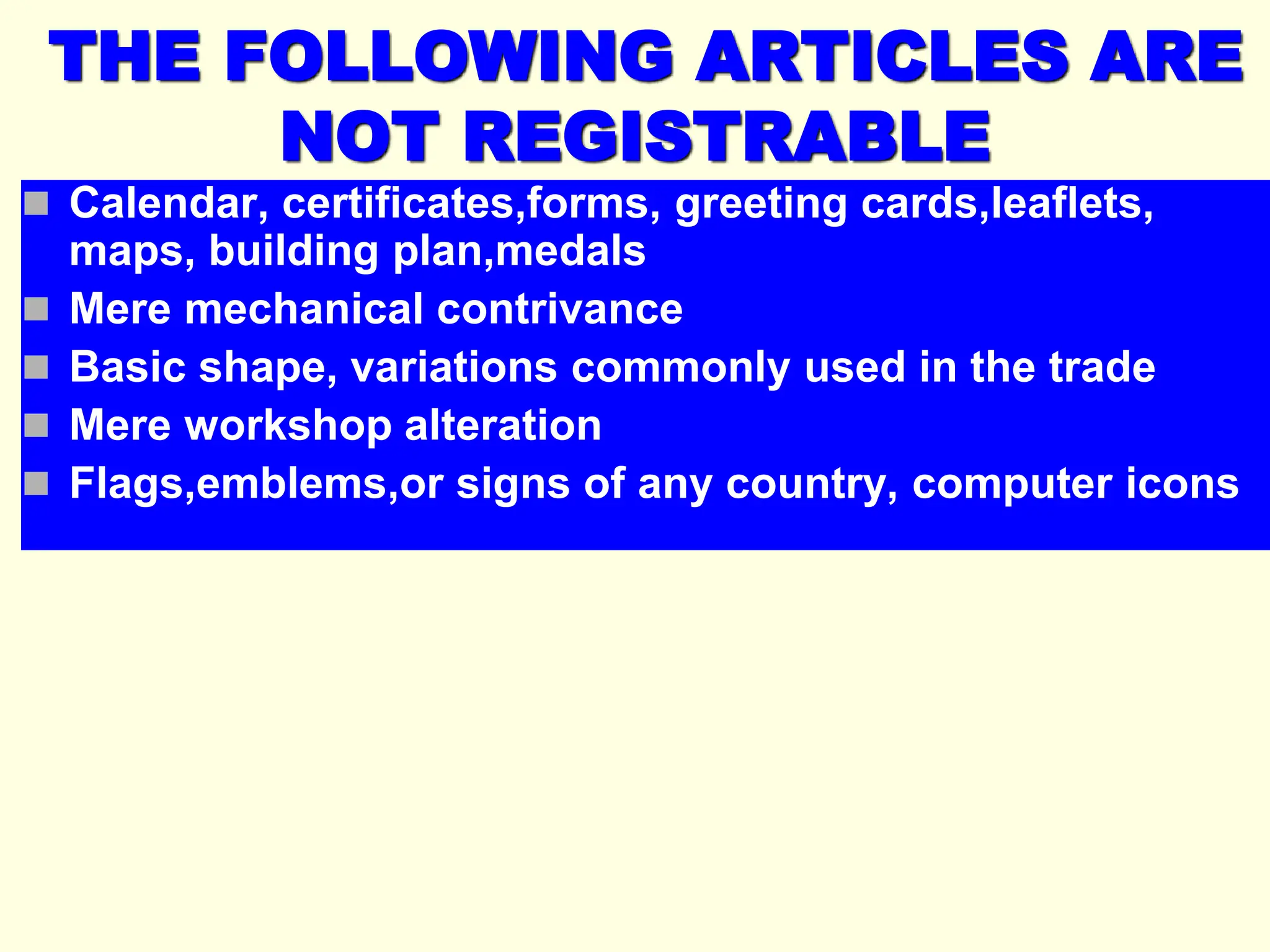 THE FOLLOWING ARTICLES ARE
NOT REGISTRABLE
 Calendar, certificates,forms, greeting cards,leaflets,
maps, building plan,medals
 Mere mechanical contrivance
 Basic shape, variations commonly used in the trade
 Mere workshop alteration
 Flags,emblems,or signs of any country, computer icons
 