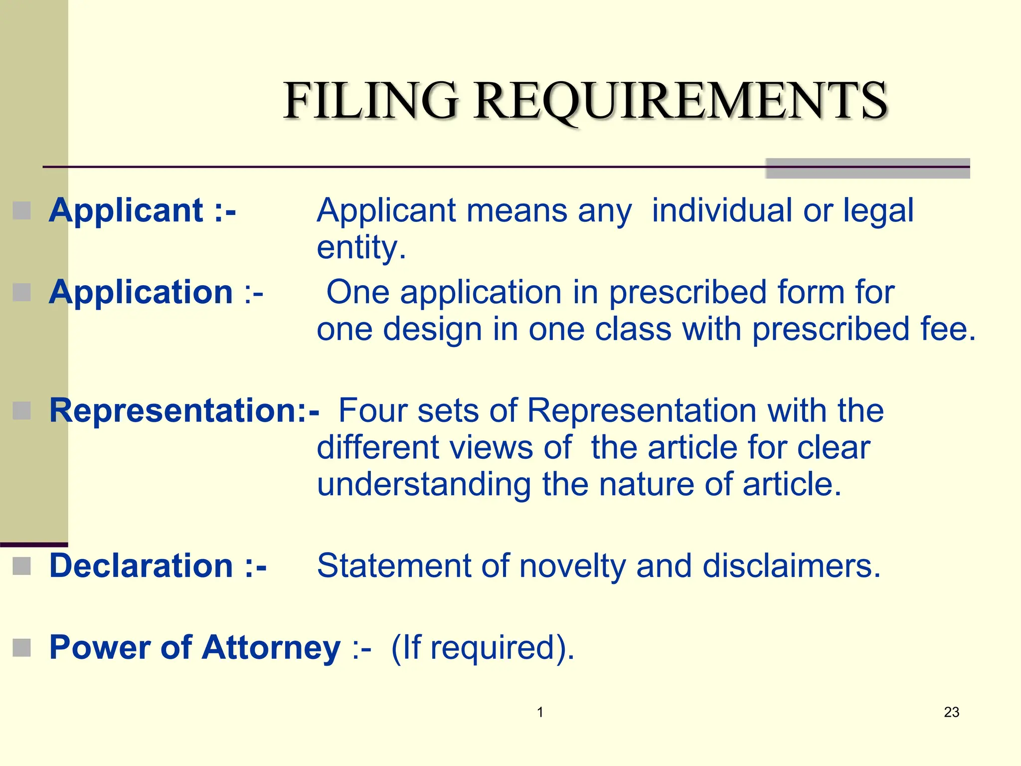 1 23
FILING REQUIREMENTS
 Applicant :- Applicant means any individual or legal
entity.
 Application :- One application in prescribed form for
one design in one class with prescribed fee.
 Representation:- Four sets of Representation with the
different views of the article for clear
understanding the nature of article.
 Declaration :- Statement of novelty and disclaimers.
 Power of Attorney :- (If required).
 