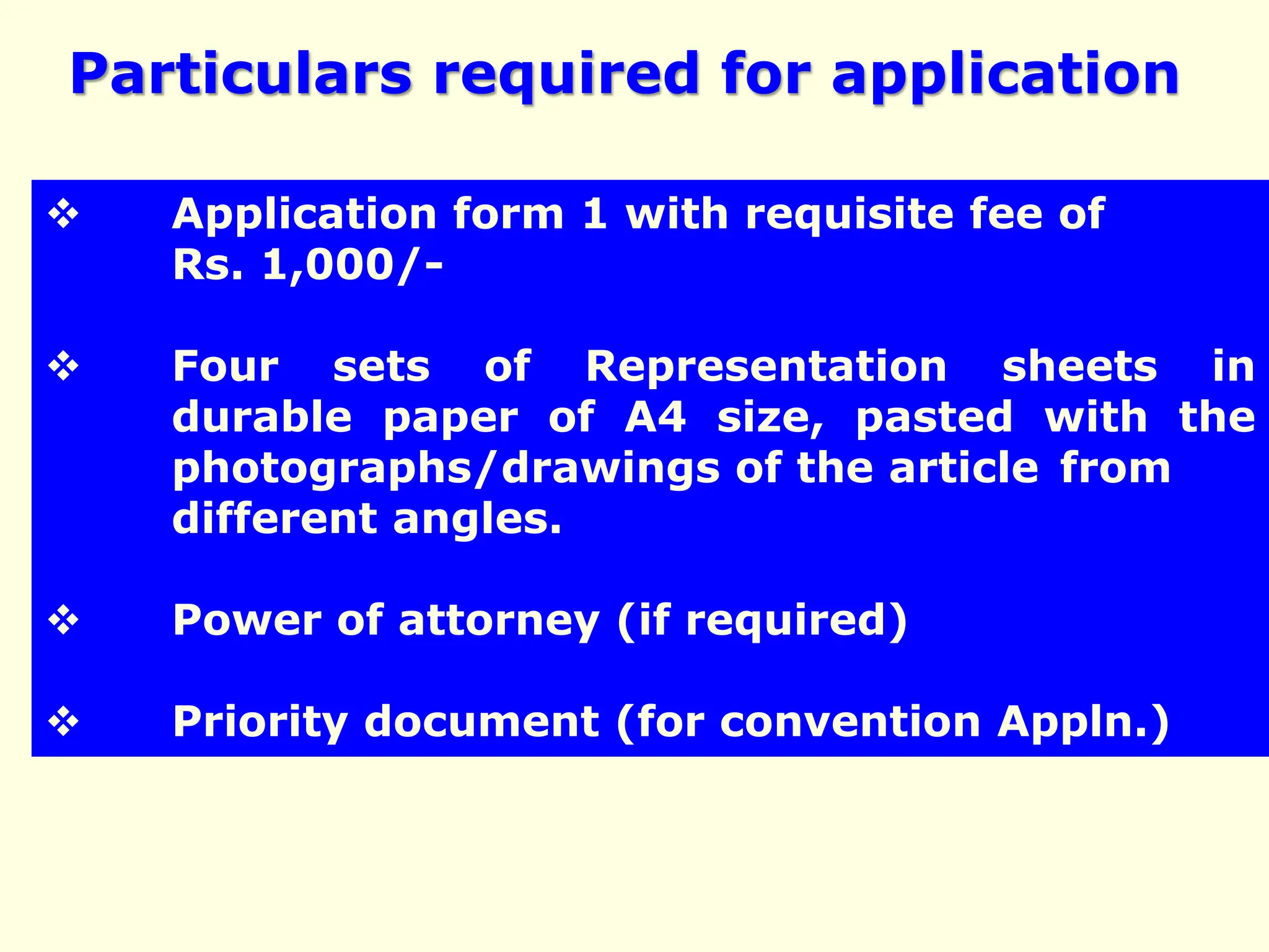  Application form 1 with requisite fee of
Rs. 1,000/-
 Four sets of Representation sheets in
durable paper of A4 size, pasted with the
photographs/drawings of the article from
different angles.
 Power of attorney (if required)
 Priority document (for convention Appln.)
Particulars required for application
 