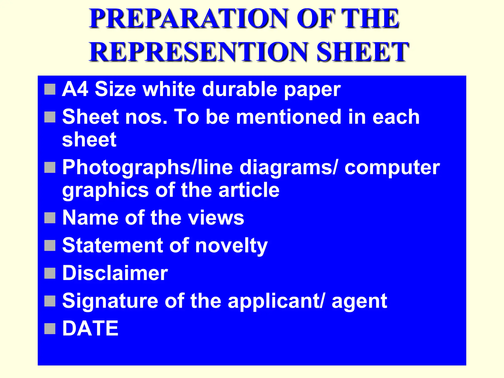  A4 Size white durable paper
 Sheet nos. To be mentioned in each
sheet
 Photographs/line diagrams/ computer
graphics of the article
 Name of the views
 Statement of novelty
 Disclaimer
 Signature of the applicant/ agent
 DATE
PREPARATION OF THE
REPRESENTION SHEET
 