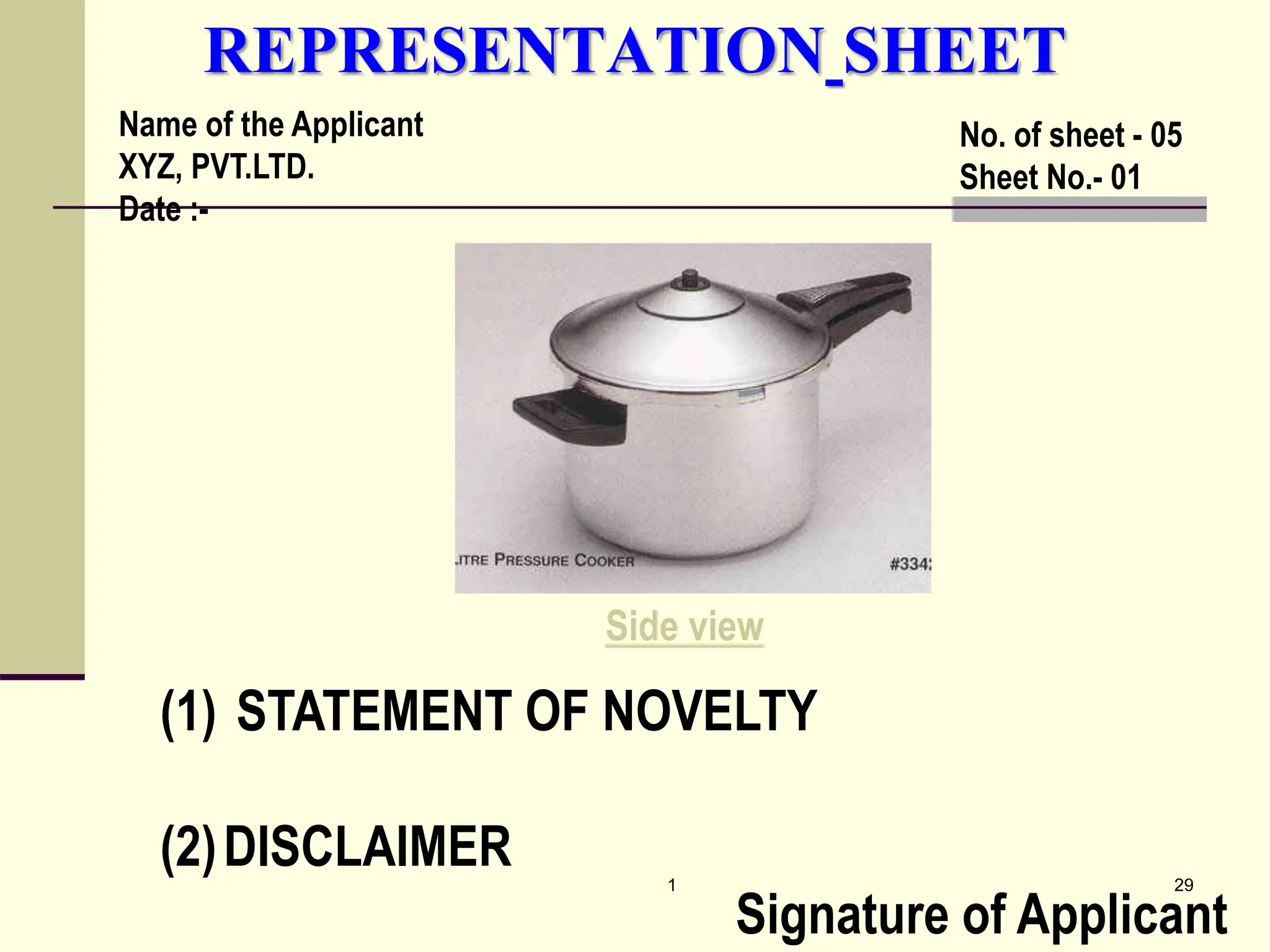 1 29
REPRESENTATION SHEET
(1) STATEMENT OF NOVELTY
(2)DISCLAIMER
Signature of Applicant
Name of the Applicant
XYZ, PVT.LTD.
Date :-
No. of sheet - 05
Sheet No.- 01
Side view
 