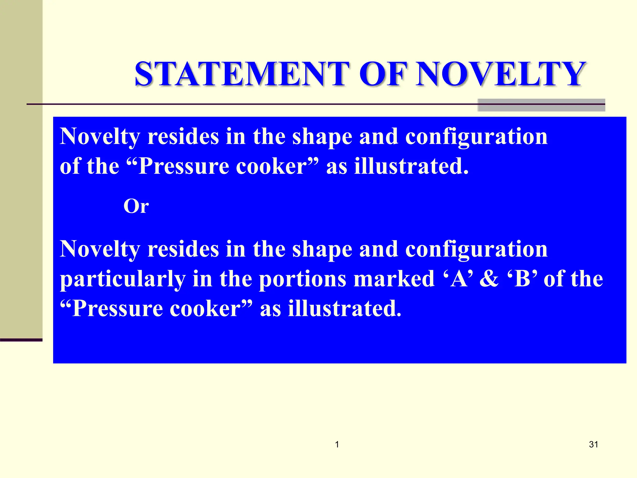 1 31
Novelty resides in the shape and configuration
of the “Pressure cooker” as illustrated.
Or
Novelty resides in the shape and configuration
particularly in the portions marked ‘A’ & ‘B’ of the
“Pressure cooker” as illustrated.
STATEMENT OF NOVELTY
 