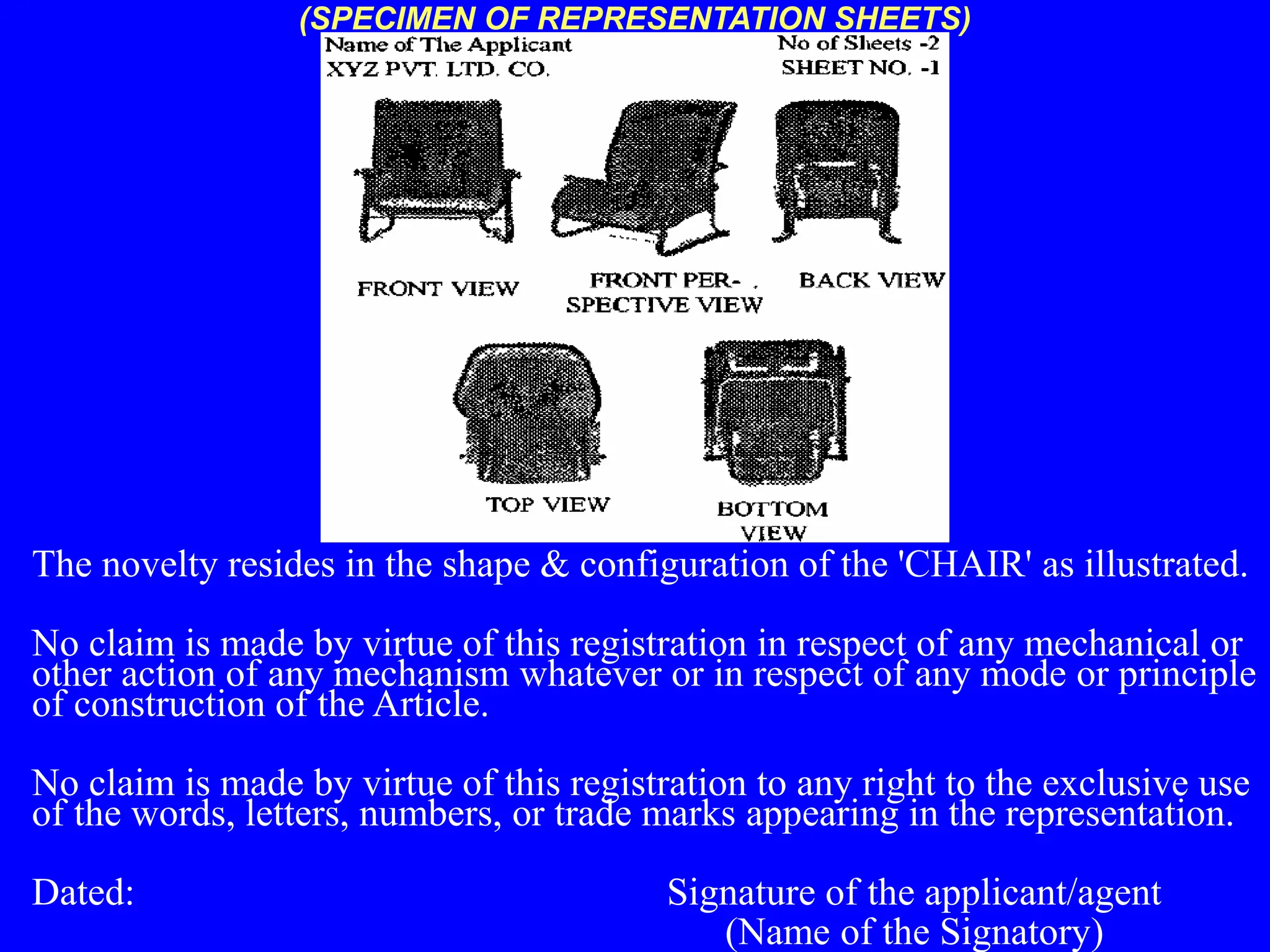 The novelty resides in the shape & configuration of the 'CHAIR' as illustrated.
No claim is made by virtue of this registration in respect of any mechanical or
other action of any mechanism whatever or in respect of any mode or principle
of construction of the Article.
No claim is made by virtue of this registration to any right to the exclusive use
of the words, letters, numbers, or trade marks appearing in the representation.
Dated: Signature of the applicant/agent
(Name of the Signatory)
(SPECIMEN OF REPRESENTATION SHEETS)
 