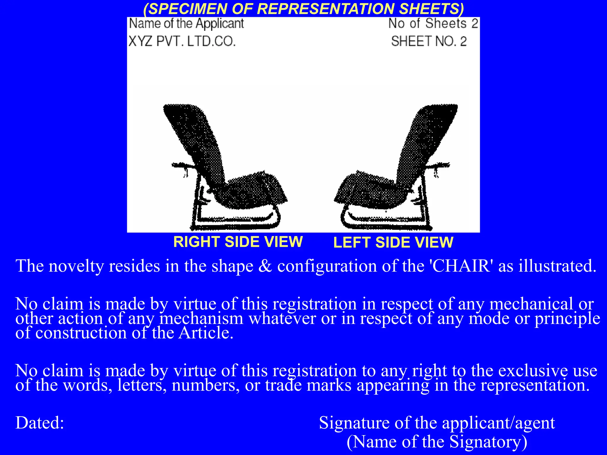 (SPECIMEN OF REPRESENTATION SHEETS)
The novelty resides in the shape & configuration of the 'CHAIR' as illustrated.
No claim is made by virtue of this registration in respect of any mechanical or
other action of any mechanism whatever or in respect of any mode or principle
of construction of the Article.
No claim is made by virtue of this registration to any right to the exclusive use
of the words, letters, numbers, or trade marks appearing in the representation.
Dated: Signature of the applicant/agent
(Name of the Signatory)
RIGHT SIDE VIEW LEFT SIDE VIEW
 