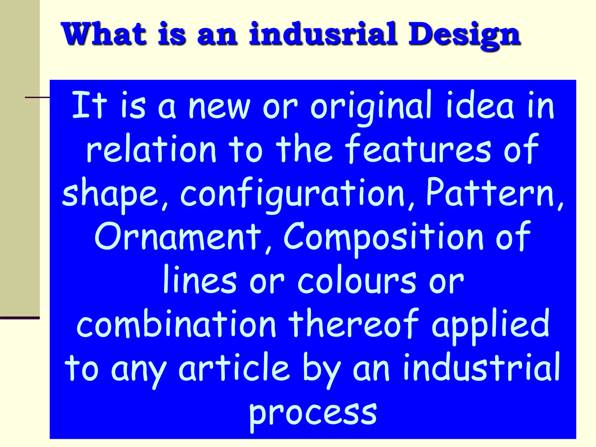 What is an indusrial Design
It is a new or original idea in
relation to the features of
shape, configuration, Pattern,
Ornament, Composition of
lines or colours or
combination thereof applied
to any article by an industrial
process
 