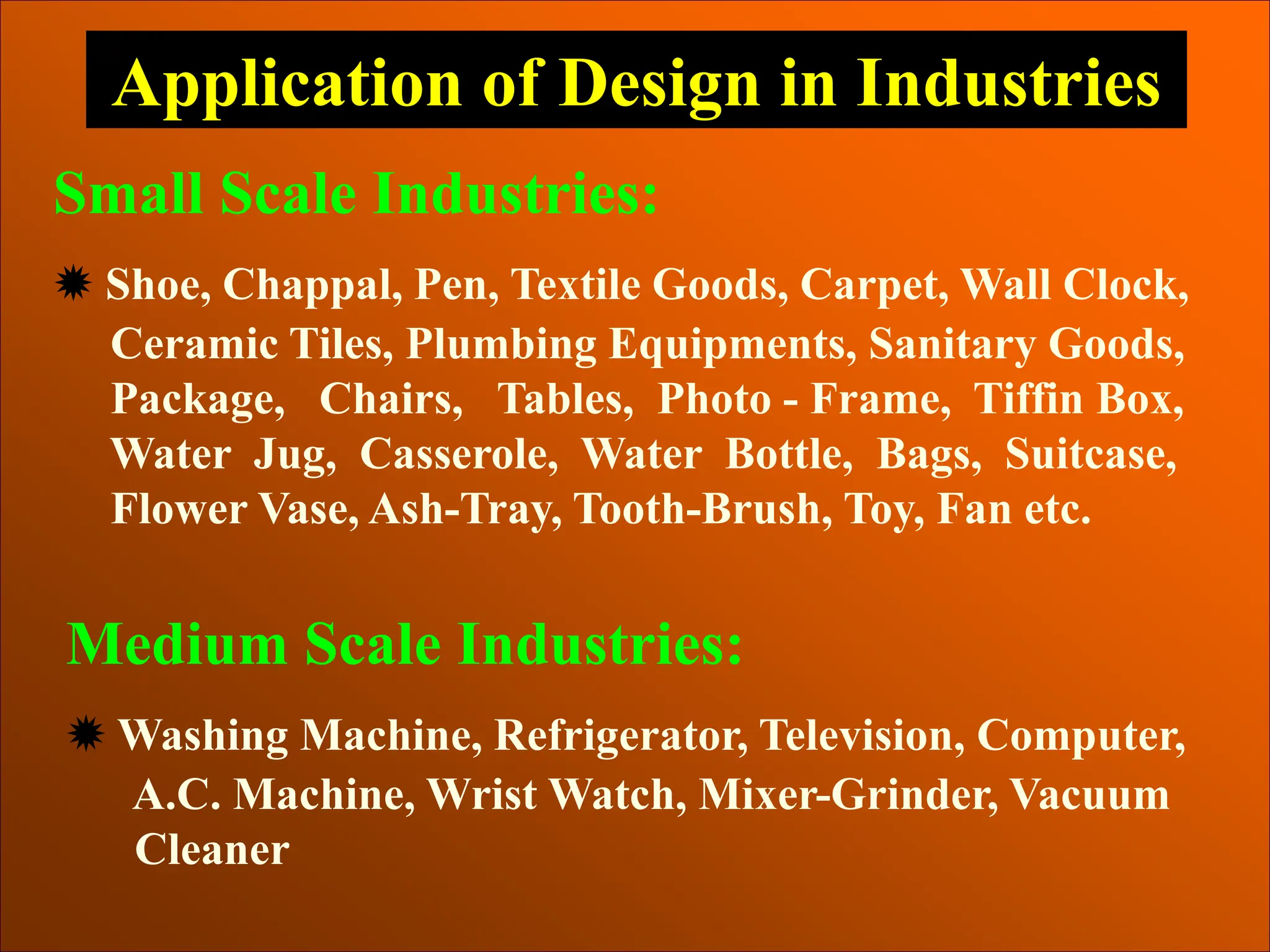 Application of Design in Industries
Small Scale Industries:
 Shoe, Chappal, Pen, Textile Goods, Carpet, Wall Clock,
Ceramic Tiles, Plumbing Equipments, Sanitary Goods,
Package, Chairs, Tables, Photo - Frame, Tiffin Box,
Water Jug, Casserole, Water Bottle, Bags, Suitcase,
Flower Vase, Ash-Tray, Tooth-Brush, Toy, Fan etc.
Medium Scale Industries:
 Washing Machine, Refrigerator, Television, Computer,
A.C. Machine, Wrist Watch, Mixer-Grinder, Vacuum
Cleaner
 