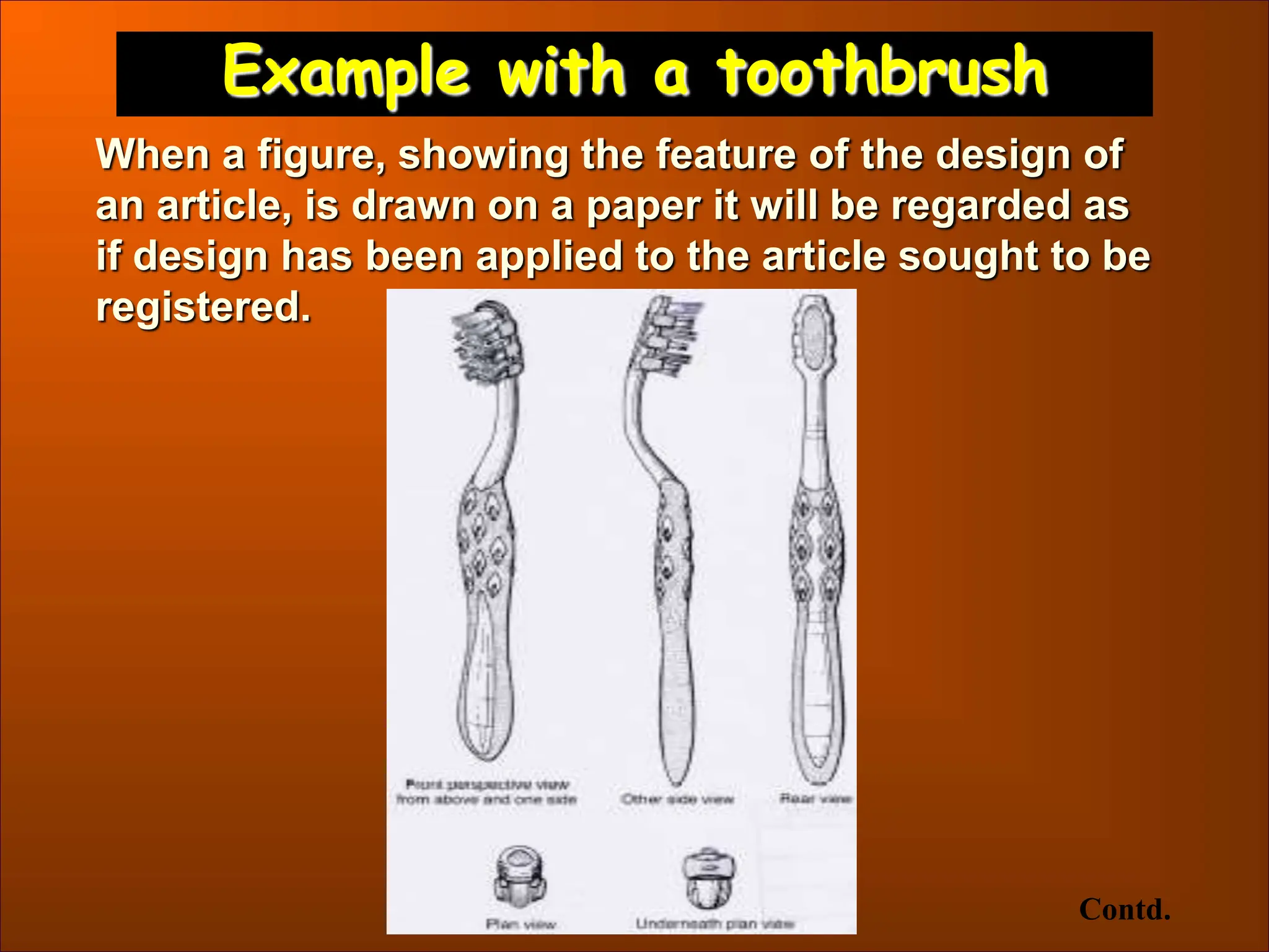 Example with a toothbrush
Contd.
When a figure, showing the feature of the design of
an article, is drawn on a paper it will be regarded as
if design has been applied to the article sought to be
registered.
 