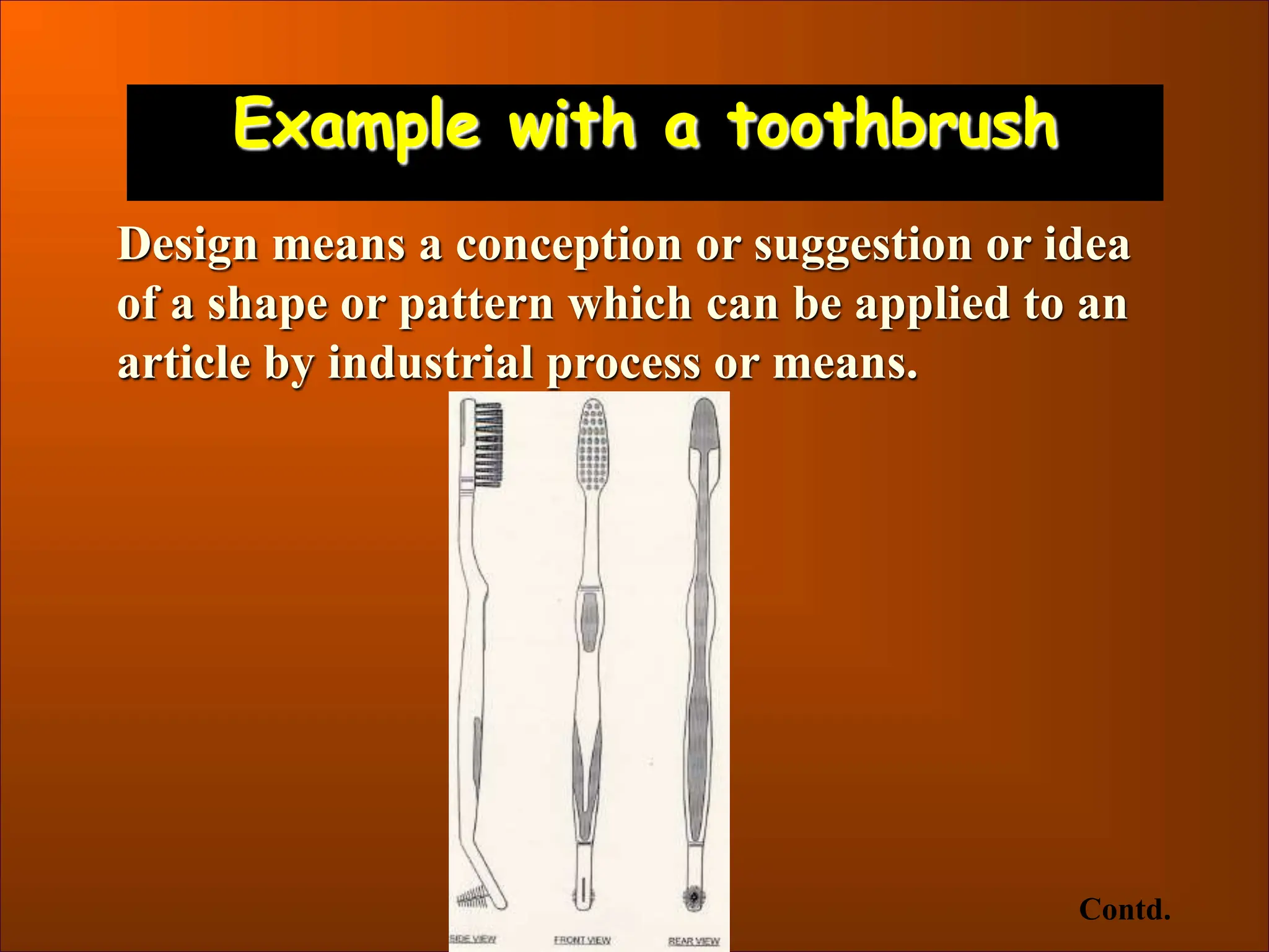 Example with a toothbrush
Design means a conception or suggestion or idea
of a shape or pattern which can be applied to an
article by industrial process or means.
Contd.
 