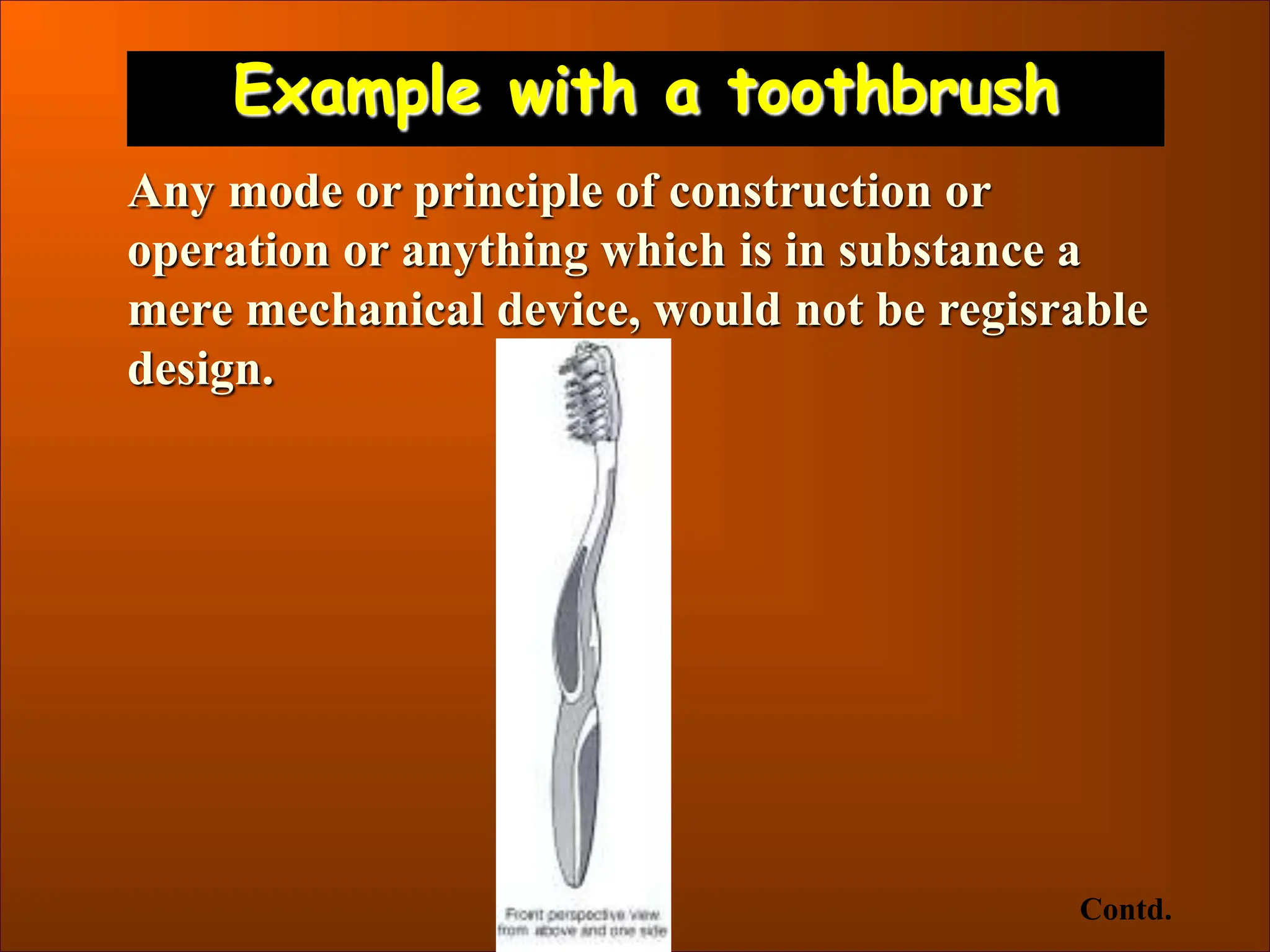 Example with a toothbrush
Any mode or principle of construction or
operation or anything which is in substance a
mere mechanical device, would not be regisrable
design.
Contd.
 