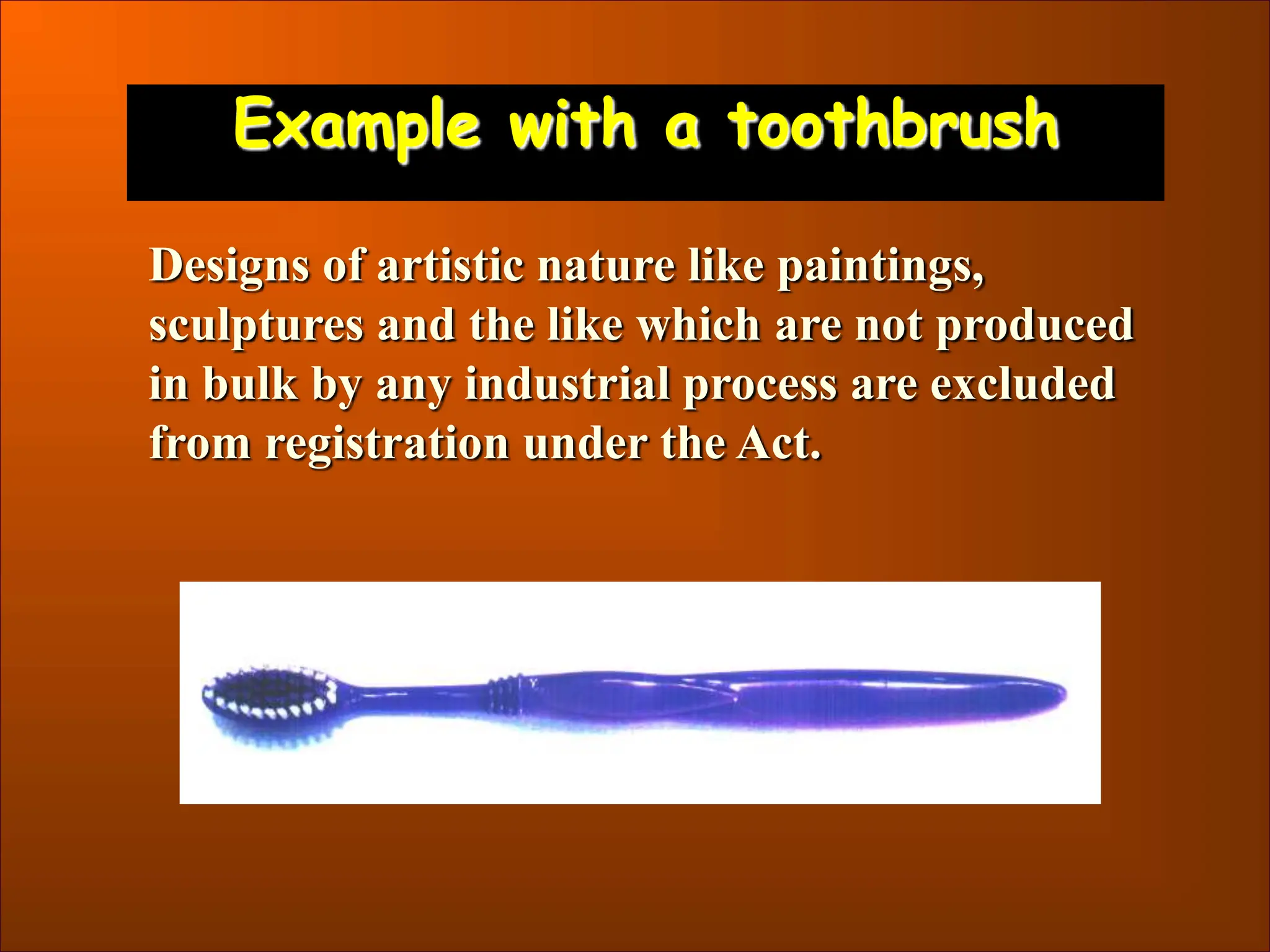 Example with a toothbrush
Designs of artistic nature like paintings,
sculptures and the like which are not produced
in bulk by any industrial process are excluded
from registration under the Act.
 