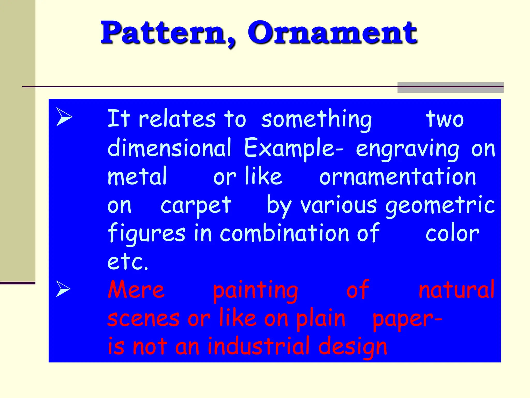 Pattern, Ornament
 It relates to something two
dimensional Example- engraving on
metal or like ornamentation
on carpet by various geometric
figures in combination of color
etc.
 Mere painting of natural
scenes or like on plain paper-
is not an industrial design
 