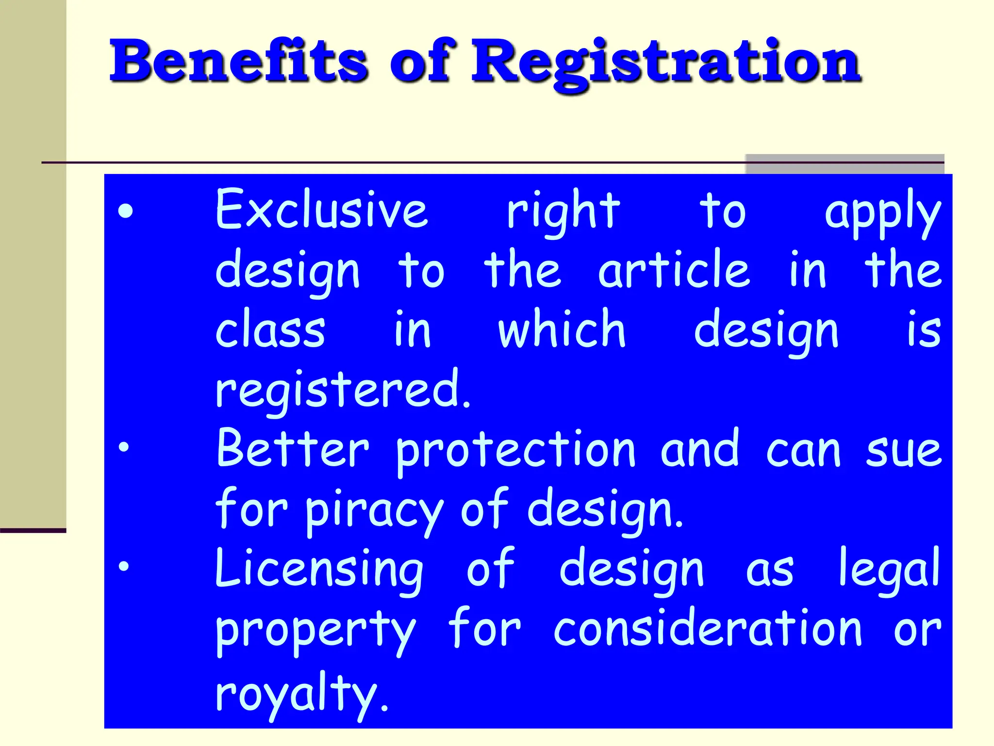 Benefits of Registration
• Exclusive right to apply
design to the article in the
class in which design is
registered.
• Better protection and can sue
for piracy of design.
• Licensing of design as legal
property for consideration or
royalty.
 
