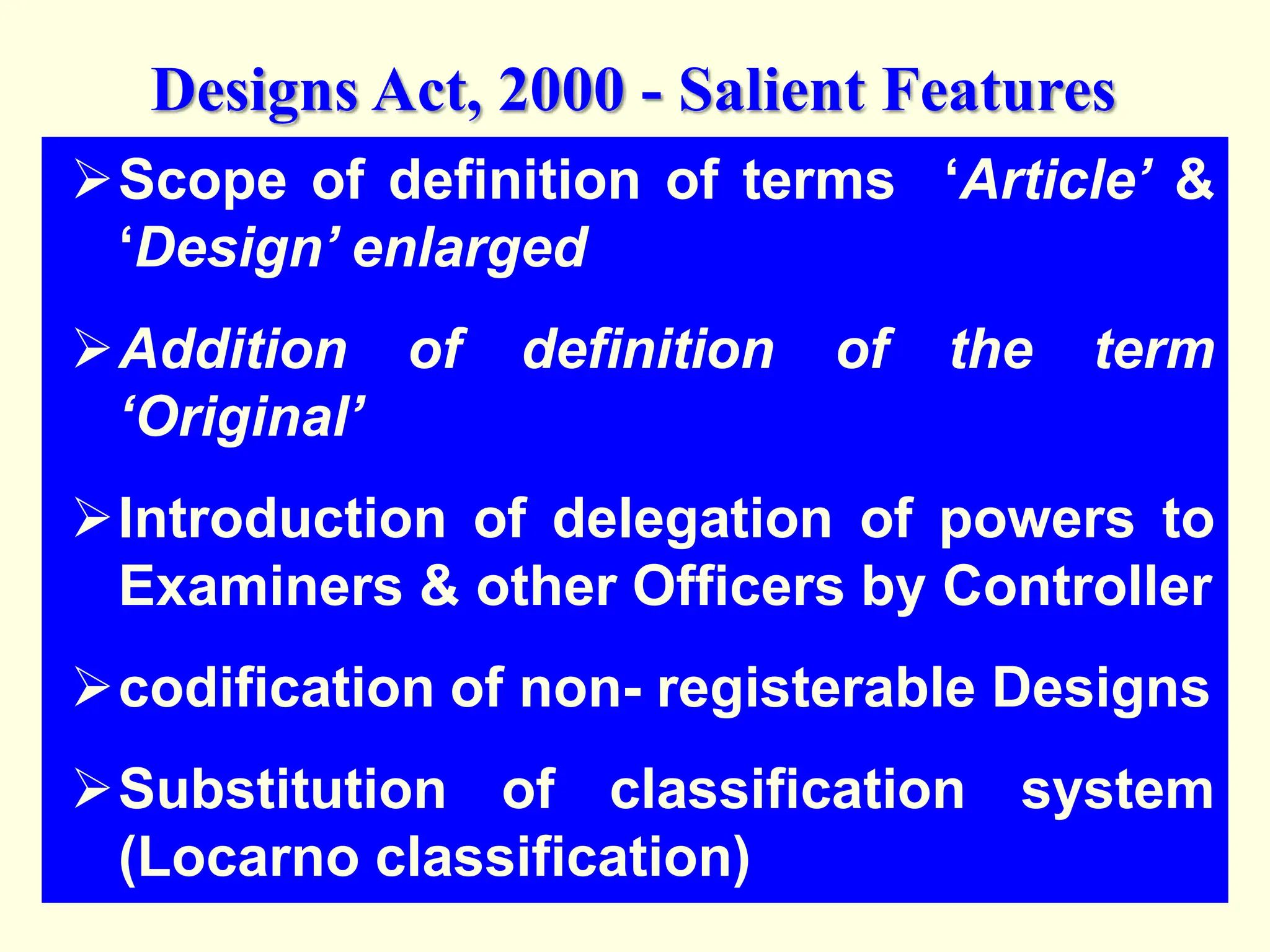 Scope of definition of terms ‘Article’ &
‘Design’ enlarged
Addition of definition of the term
‘Original’
Introduction of delegation of powers to
Examiners & other Officers by Controller
codification of non- registerable Designs
Substitution of classification system
(Locarno classification)
Designs Act, 2000 - Salient Features
 