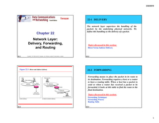 2/22/2018
1
22.1
Chapter 22
Network Layer:
Delivery, Forwarding,
and Routing
Copyright © The McGraw-Hill Companies, Inc. Permission required for reproduction or display. 22.2
22-1 DELIVERY
The network layer supervises the handling of the
packets by the underlying physical networks. We
define this handling as the delivery of a packet.
Direct Versus Indirect Delivery
Topics discussed in this section:
22.3
Figure 22.1 Direct and indirect delivery
22.4
22-2 FORWARDING
Forwarding means to place the packet in its route to
its destination. Forwarding requires a host or a router
to have a routing table. When a host has a packet to
send or when a router has received a packet to be
forwarded, it looks at this table to find the route to the
final destination.
Forwarding Techniques
Forwarding Process
Routing Table
Topics discussed in this section:
 