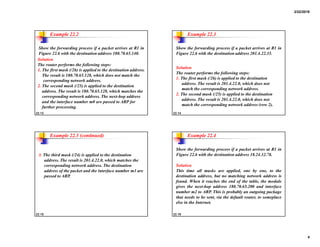 2/22/2018
4
22.13
Show the forwarding process if a packet arrives at R1 in
Figure 22.6 with the destination address 180.70.65.140.
Example 22.2
Solution
The router performs the following steps:
1. The first mask (/26) is applied to the destination address.
The result is 180.70.65.128, which does not match the
corresponding network address.
2. The second mask (/25) is applied to the destination
address. The result is 180.70.65.128, which matches the
corresponding network address. The next-hop address
and the interface number m0 are passed to ARP for
further processing.
22.14
Show the forwarding process if a packet arrives at R1 in
Figure 22.6 with the destination address 201.4.22.35.
Example 22.3
Solution
The router performs the following steps:
1. The first mask (/26) is applied to the destination
address. The result is 201.4.22.0, which does not
match the corresponding network address.
2. The second mask (/25) is applied to the destination
address. The result is 201.4.22.0, which does not
match the corresponding network address (row 2).
22.15
Example 22.3 (continued)
3. The third mask (/24) is applied to the destination
address. The result is 201.4.22.0, which matches the
corresponding network address. The destination
address of the packet and the interface number m3 are
passed to ARP.
22.16
Show the forwarding process if a packet arrives at R1 in
Figure 22.6 with the destination address 18.24.32.78.
Example 22.4
Solution
This time all masks are applied, one by one, to the
destination address, but no matching network address is
found. When it reaches the end of the table, the module
gives the next-hop address 180.70.65.200 and interface
number m2 to ARP. This is probably an outgoing package
that needs to be sent, via the default router, to someplace
else in the Internet.
 