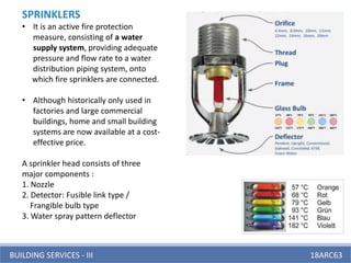 BUILDING SERVICES - III 18ARC63
SPRINKLERS
• It is an active fire protection
measure, consisting of a water
supply system, providing adequate
pressure and flow rate to a water
distribution piping system, onto
which fire sprinklers are connected.
• Although historically only used in
factories and large commercial
buildings, home and small building
systems are now available at a cost-
effective price.
A sprinkler head consists of three
major components :
1. Nozzle
2. Detector: Fusible link type /
Frangible bulb type
3. Water spray pattern deflector
 
