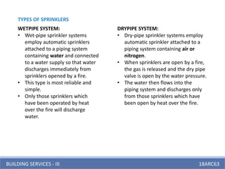 BUILDING SERVICES - III 18ARC63
WETPIPE SYSTEM:
• Wet-pipe sprinkler systems
employ automatic sprinklers
attached to a piping system
containing water and connected
to a water supply so that water
discharges immediately from
sprinklers opened by a fire.
• This type is most reliable and
simple.
• Only those sprinklers which
have been operated by heat
over the fire will discharge
water.
DRYPIPE SYSTEM:
• Dry-pipe sprinkler systems employ
automatic sprinkler attached to a
piping system containing air or
nitrogen.
• When sprinklers are open by a fire,
the gas is released and the dry pipe
valve is open by the water pressure.
• The water then flows into the
piping system and discharges only
from those sprinklers which have
been open by heat over the fire.
TYPES OF SPRINKLERS
 