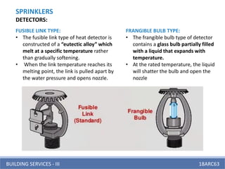 BUILDING SERVICES - III 18ARC63
FUSIBLE LINK TYPE:
• The fusible link type of heat detector is
constructed of a “eutectic alloy” which
melt at a specific temperature rather
than gradually softening.
• When the link temperature reaches its
melting point, the link is pulled apart by
the water pressure and opens nozzle.
FRANGIBLE BULB TYPE:
• The frangible bulb type of detector
contains a glass bulb partially filled
with a liquid that expands with
temperature.
• At the rated temperature, the liquid
will shatter the bulb and open the
nozzle
SPRINKLERS
DETECTORS:
 