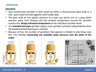 BUILDING SERVICES - III 18ARC63
SPRINKLERS
Operation
• Each closed-head sprinkler is held closed by either a heat-sensitive glass bulb or a
two- part metal link held together with fusible alloy.
• The glass bulb or link applies pressure to a pipe cap which acts as a plug which
prevents water from flowing until the ambient temperature around the sprinkler
reaches the design activation temperature of the individual sprinkler head.
• In a standard wet-pipe sprinkler system, each sprinkler activates independently when
the predetermined heat level is reached.
• Because of this, the number of sprinklers that operate is limited to only those near
the fire, thereby maximizing the available water pressure over the point of fire
origin
 