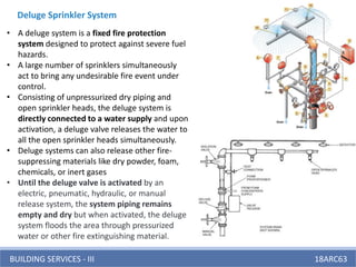 BUILDING SERVICES - III 18ARC63
• A deluge system is a fixed fire protection
system designed to protect against severe fuel
hazards.
• A large number of sprinklers simultaneously
act to bring any undesirable fire event under
control.
• Consisting of unpressurized dry piping and
open sprinkler heads, the deluge system is
directly connected to a water supply and upon
activation, a deluge valve releases the water to
all the open sprinkler heads simultaneously.
• Deluge systems can also release other fire-
suppressing materials like dry powder, foam,
chemicals, or inert gases
• Until the deluge valve is activated by an
electric, pneumatic, hydraulic, or manual
release system, the system piping remains
empty and dry but when activated, the deluge
system floods the area through pressurized
water or other fire extinguishing material.
Deluge Sprinkler System
 