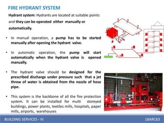 BUILDING SERVICES - III 18ARC63
FIRE HYDRANT SYSTEM
Hydrant system: Hydrants are located at suitable points
and they can be operated either manually or
automatically.
• In manual operation, a pump has to be started
manually after opening the hydrant valve.
• In automatic operation, the pump will start
automatically when the hydrant valve is opened
manually.
• The hydrant valve should be designed for the
prescribed discharge under pressure such that a jet
throw of water is obtained from the nozzle of hose
pipe.
• This system is the backbone of all the fire protection
system. It can be installed for multi storeyed
buildings, power plants, textiles mills, hospitals, paper
mills, airports, warehouses
 