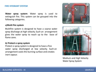 BUILDING SERVICES - III 18ARC63
Water spray system: Water spray is used to
extinguish fire. This system can be grouped into the
following categories.
a)Multi fire system
Multifire system is designed to have a coarse water
spray discharge at high velocity. Such an arrangement
gives the water spray to reach up to the base of
flame zone.
b) Protect o spray system
Protect o spray system is designed to have a fine
water spray discharged at low velocity. Such an
arrangement cools the burning surface and creates
inert vapour.
Medium and High Velocity
Water Spray System
FIRE HYDRANT SYSTEM
 