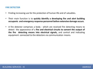 BUILDING SERVICES - III 18ARC63
FIRE DETECTOR
• Finding increasing use for the protection of human life and of valuables.
• Their main function is to quickly identify a developing fire and alert building
occupants and emergency response personnel before extensive damage occurs.
• A fire detector comprises a body - which are received fire detecting means to
detect the appearance of a fire and electrical circuits to convert the output of
the fire detecting means into electrical signals, and control and indicating
equipment connected to the detectors via communication means.
 