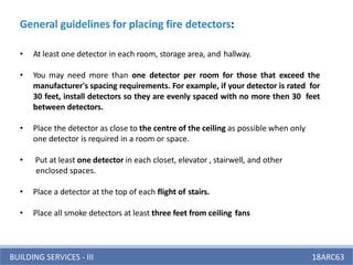 BUILDING SERVICES - III 18ARC63
General guidelines for placing fire detectors:
• At least one detector in each room, storage area, and hallway.
• You may need more than one detector per room for those that exceed the
manufacturer's spacing requirements. For example, if your detector is rated for
30 feet, install detectors so they are evenly spaced with no more then 30 feet
between detectors.
• Place the detector as close to the centre of the ceiling as possible when only
one detector is required in a room or space.
• Put at least one detector in each closet, elevator , stairwell, and other
enclosed spaces.
• Place a detector at the top of each flight of stairs.
• Place all smoke detectors at least three feet from ceiling fans
 