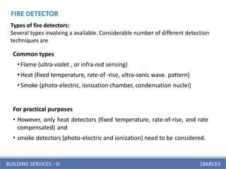 BUILDING SERVICES - III 18ARC63
Types of fire detectors:
Several types involving a available. Considerable number of different detection
techniques are
Common types
•Flame (ultra-violet , or infra-red sensing)
•Heat (fixed temperature, rate-of -rise, ultra-sonic wave. pattern)
•Smoke (photo-electric, ionization chamber, condensation nuclei)
For practical purposes
• However, only heat detectors (fixed temperature, rate-of-rise, and rate
compensated) and
• smoke detectors (photo-electric and ionization) need to be considered.
FIRE DETECTOR
 