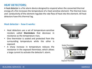 BUILDING SERVICES - III 18ARC63
HEAT DETECTORS:
A heat detector is a fire alarm device designed to respond when the converted thermal
energy of a fire increases the temperature of a heat sensitive element. The thermal mass
and conductivity of the element regulate the rate flow of heat into the element. All heat
detectors have this thermal lag.
Heat detector – how it works:
• Heat detectors use a set of temperature-sensitive
resistors called thermistors that decrease in
resistance as the temperature rises.
• One thermistor is sealed and protected from the
surrounding temperature while the other is
exposed.
• A sharp increase in temperature reduces the
resistance in the exposed thermistor, which allows
a large current to activate the detector's alarm.
 